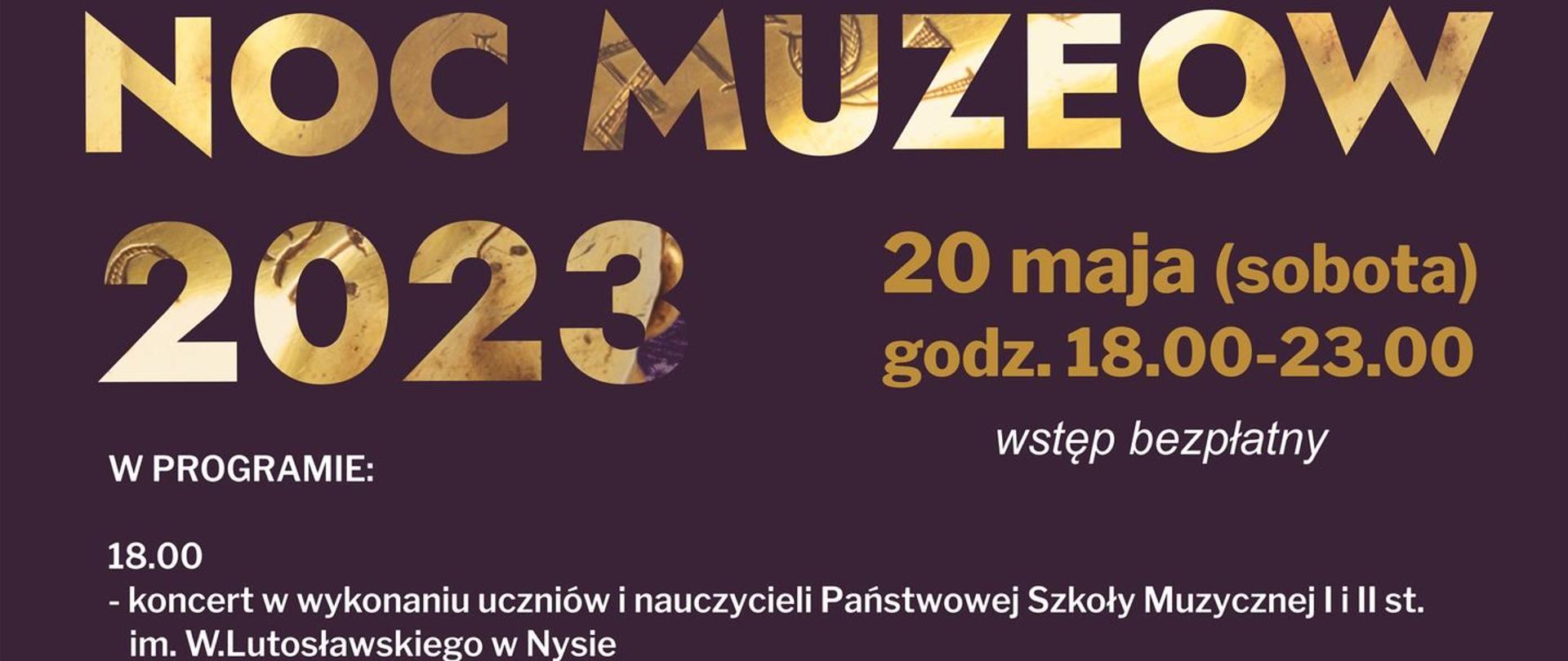 Grafika - afisz. Tło fioletowe. Na górze napis: NOC MUZEÓW 2023 20 maja (sobota) godz. 18.00 - 23.00 wstęp bezpłatny. Kolejne napisy: Program: 18.00 - koncert w wykonaniu uczniów i nauczycieli Państwowej Szkoły Muzycznej I i II stopnia im. Witolda Lutosławskiego w Nysie, 18.30 - część oficjalna i otwarcie wystawy "Świat Biskupów Wrocławskich i książąt nyskich", "Malowanie po ścianie" - warsztaty plastyczne dla dzieci (obowiązują wcześniejsze zapisy 18.00 - 18.45 (I tura), 19.00 - 19.45 (II tura), 18.45 - 23.00 - zwiedzanie ekspozycji, 22.30 - 23.30 - spotkanie z zabytkami - bazylika mniejsza pw. św. Jakuba St. Apostoła i św. Agnieszki. Ponadto: "Nocna Kawiarenka", sprzedaż pamiątek i wydawnictw muzealnych, dystrybucja katalogu i pamiątek związanych z wystawą "Świat Biskupów Wrocławskich Książąt Nyskich". w lewym dolnym rogu informacja o wystawie "Świat Biskupów Wrocławskich Książąt Nyskich", obok logo Muzeum w Nysie, na samym dole loga i informacje o instytucjach organizujących imprezę.