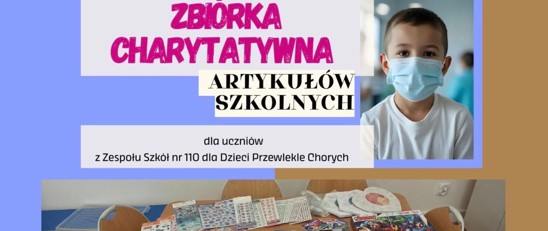 Plakat na niebieskobrązowym tle. Na plakacie znajduje się napis ZBIÓRKA CHARYTATYWNA ARTYKUŁÓW SZKOLNYCH dla uczniów Zespołu Szkół nr 110 dla Dzieci Przewlekle Chorych. Obok napisu po prawej stronie znajduje się zdjęcie przedstawiające chłopca, który ma założoną na twarzy maseczkę. Poniżej znajduje się zdjęcie przedstawiające materiały zebrane w akcji: m.in art. plastyczne i gry