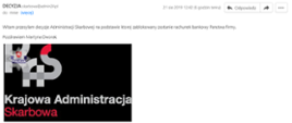 Uwaga na fałszywe e-maile z decyzją o zablokowaniu konta firmy
• Pocztą elektroniczną rozsyłane są fałszywe wiadomości, których autor podszywa się pod Krajową Administrację Skarbową (KAS).
• Urzędy skarbowe nie wysyłają e-maili z decyzją o zablokowaniu rachunku bankowego.
Do Krajowej Administracji Skarbowej docierają sygnały o podejrzanych wiadomościach e-mail, w których nadawca przesyła decyzję o zablokowaniu rachunku bankowego firmy. Tego typu wiadomości są fałszywe i nie zostały wysłane z serwerów Krajowej Administracji Skarbowej.
Otwieranie linków lub załączników zamieszczonych w takich wiadomościach, jak również wysyłanie odpowiedzi do nadawcy, jest niebezpieczne, ponieważ może spowodować zainfekowanie komputera szkodliwym oprogramowaniem i przekazanie naszych danych nieuprawnionym osobom.
Apelujemy o nieotwieranie linków i załączników z e-maili od nieznanych nadawców, a także nieodpowiadanie na takie wiadomości.
Poniżej przykład e-maila (pisownia oryginalna):
DECYZJA skarbowa@admin24.pl
Witam przesylam decyzje Administracji Skarbowej na podstawie której zablokowany zostanie rachunek bankowy Panstwa firmy.
Pozdrawiam Martyna Dworak
www.KrajowaAdministracjaSkarbowa.pl kas@email.pl
1 załącznik