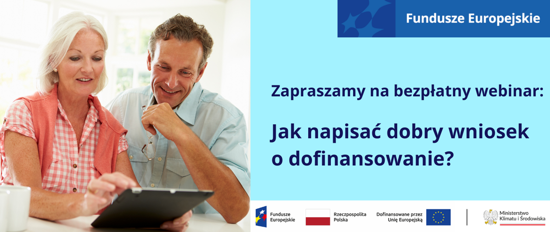 Po lewej stronie na znajduje się zdjęcie kobiety i mężczyzny, którzy uśmiechając się patrzą na tablet, trzymany w rękach kobiety. Kobieta ma ok. 65 lat, siwe włosy sięgające do ramion, ciemne oczy, jest szczupła, ubrana w koszulę w biało-pomarańczową kratkę, a na ramiona ma zarzucony koralowy sweter. Ma delikatny makijaż. Mężczyzna jest blondynem z niebieskimi oczami, ubrany jest w dżinsową koszulę, w ręku trzyma okulary w złotej oprawce. Znajdują się w jasnym pomieszczeniu, za nimi jest okno z widokiem na zielony ogród.
Po prawej stronie od zdjęcia na jasnoniebieskiej planszy widnieje napis: Zapraszamy na bezpłatny webinar: Jak napisać dobry wniosek o dofinansowanie?
Pod planszą jest ciąg logotypów: Funduszy Europejskich, barw RP i UE oraz logo MKiŚ.
W prawym górnym rogu planszy znajduje się motyw przewodni marki Fundusze Europejskie. 