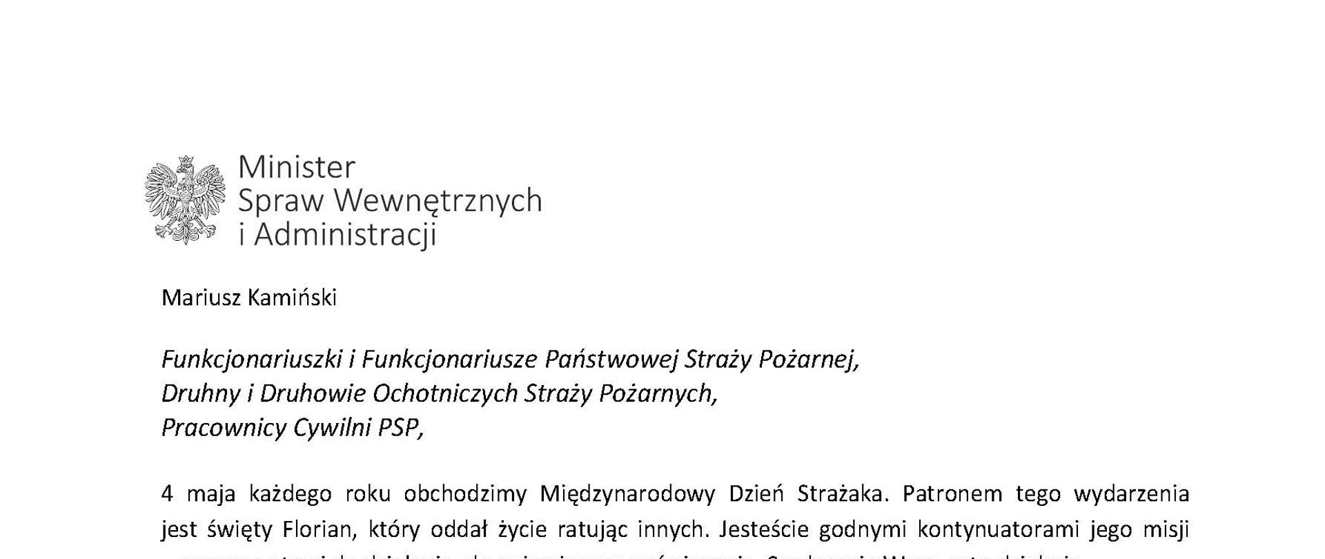 Orzeł w koronie i napis Minister Spraw Wewnętrznych i Administracji
poniżej tekst.
Mariusz Kamiński
Funkcjonariuszki i Funkcjonariusze Państwowej Straży Pożarnej, Druhny i Druhowie Ochotniczych Straży Pożarnych,
Pracownicy Cywilni PSP,
4 maja każdego roku obchodzimy Międzynarodowy Dzień Strażaka. Patronem tego wydarzenia jest święty Florian, który oddał życie ratując innych. Jesteście godnymi kontynuatorami jego misji
– zawsze gotowi do działania, do najwyższego poświęcenia. Serdecznie Wam za to dziękuję.
O Waszym wyjątkowym zaangażowaniu w niesienie pomocy innym słyszymy każdego dnia. Jest ono widoczne szczególnie teraz, kiedy za naszą wschodnią granicą trwa wojna. W tym trudnym czasie dla Ukrainy Krajowe Centrum Koordynacji Ratownictwa KG PSP stało się koordynatorem dla straży pożarnych z całego świata, które przekazują sprzęt pożarniczy ukraińskim strażakom. Od czasu wybuchu wojny za naszą wschodnią granicą koordynujecie również pomoc udzielaną uchodźcom z Ukrainy na dworcach kolejowych i autobusowych we wszystkich miastach wojewódzkich w Polsce. Bez wytężonej pracy strażaków nie byłoby możliwe także sprawne funkcjonowanie punktów recepcyjnych. Te wszystkie działania to nie tylko Wasza codzienna praca, ale i wspaniałe świadectwo solidarności z obywatelami Ukrainy.
Międzynarodowy Dzień Strażaka to okazja nie tylko do podziękowań, ale także podkreślenia roli Waszej służby w funkcjonowaniu państwa. Zapewniam, że zarówno Państwowa Straż Pożarna, jak i Ochotnicze Straże Pożarne zawsze mogą liczyć na wsparcie ze strony MSWiA. Warto przypomnieć o zmianach, które wprowadziliśmy w ramach Ustawy o Ochotniczych Strażach Pożarnych, o co od dawna zabiegało środowisko OSP. Najważniejszą z nich jest coroczne waloryzowanie świadczenia ratowniczego będącego dodatkiem do emerytury. Wydanych zostało już ponad 30 tys. decyzji o przyznaniu tego dodatku emerytowanym strażakom OSP. Ponadto Państwowa Straż Pożarna została ujęta w nowym programie modernizacji służb mundurowych na lata 2022-2025. To przykłady działań, dzięki którym możemy dodatkowo wesprzeć Waszą codzienną, niezwykle wymagającą służbę.
Wszystkim Funkcjonariuszkom i Funkcjonariuszom PSP, Druhnom i Druhom OSP oraz Pracownikom Cywilnym PSP z okazji Waszego święta składam życzenia wszelkiej pomyślności oraz wielu sukcesów zarówno w życiu prywatnym, jak i zawodowym. Serdecznie dziękuję za dotychczasowe działania podejmowane na rzecz zapewnienia bezpieczeństwa obywatelom. Niech Wasza służba będzie zawsze źródłem satysfakcji oraz społecznego uznania.
Z wyrazami szacunku
Mariusz Kamiński
Minister Spraw Wewnętrznych i Administracji
i podpis