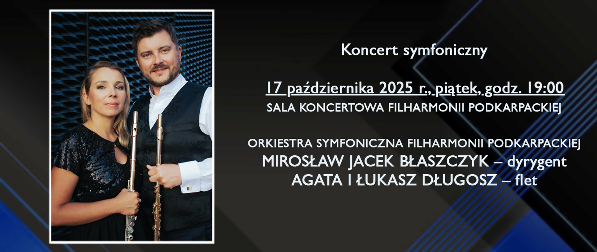 Baner w ciemnej, eleganckiej kolorystyce — czarne tło z niebieskimi geometrycznymi liniami. Po lewej stronie znajduje się zdjęcie dwojga muzyków z fletami w dłoniach, ubranych w koncertowe stroje. Po prawej stronie umieszczony jest biały tekst z informacjami o wydarzeniu:
„Koncert symfoniczny”, „17 października 2025 r., piątek, godz. 19:00”, „Sala Koncertowa Filharmonii Podkarpackiej”.
Niżej: „Orkiestra Symfoniczna Filharmonii Podkarpackiej”, „Mirosław Jacek Błaszczyk – dyrygent”, „Agata i Łukasz Długosz – flet”. Całość ma przejrzysty układ i kontrastowe kolory, ułatwiające czytelność.