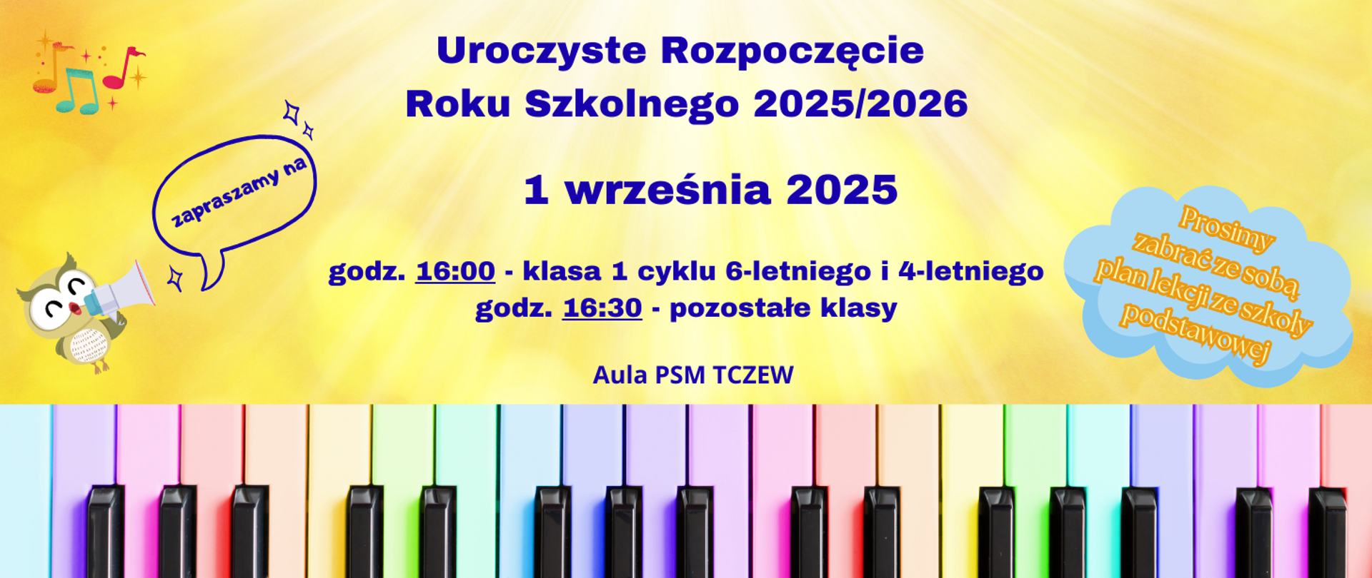 Tło żółte z promieniami. Na dole zdjęcie klawiszy fortepianu pomalowanych w kolorze pastelowej tęczy. Z lewej strony grafika sowy z megafonem oraz kolorowe nutki. Z prawej strony grafika niebieskiej chmurki z napisem: Prosimy zabrać ze sobą plan lekcji ze szkoły podstawowej. Treść plakatu: Zapraszamy na Uroczyste Rozpoczęcie Roku Szkolnego 2025/2026, 1 września 2025, godz. 16:00 - klasa 1 cyklu 6-letniego i 4-letniego, godz. 16:30 - pozostałe klasy. Aula PSM Tczew.