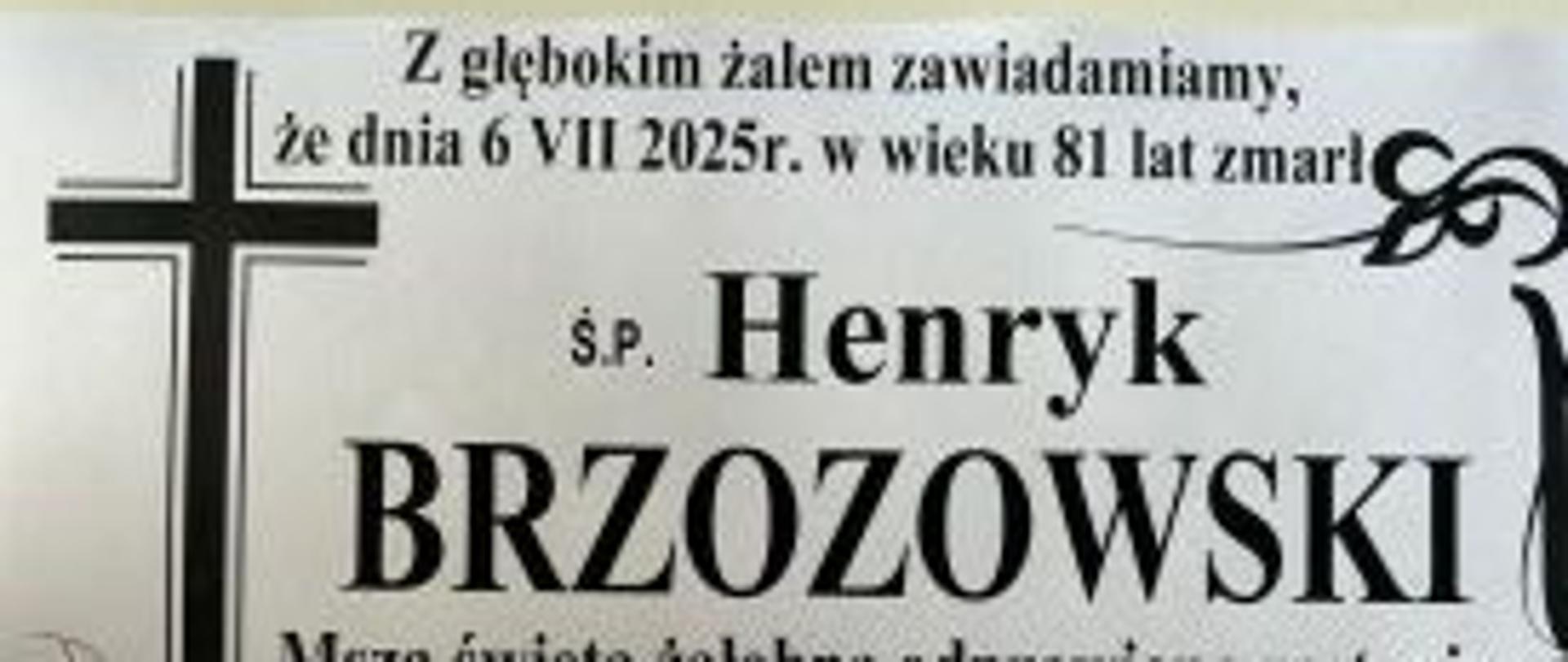 Z głębokim żalem zawiadamiamy, że dnia 6.07.2025 roku w wieku 81 lat zmarł
Ś.P. Henryk Brzozowski
Msza święta żałobna odprawiona zostanie
dnia 9.VII. 2025 r. o godz. 11.00
w kościele para. p. w. Św. Bartłomieja w Łopienniku
Wystawienie Ciała i różaniec w kościele od godz. 10.30
ŻONA, DZIECI, WNUKI, PRAWNUCZKA I RODZINA
