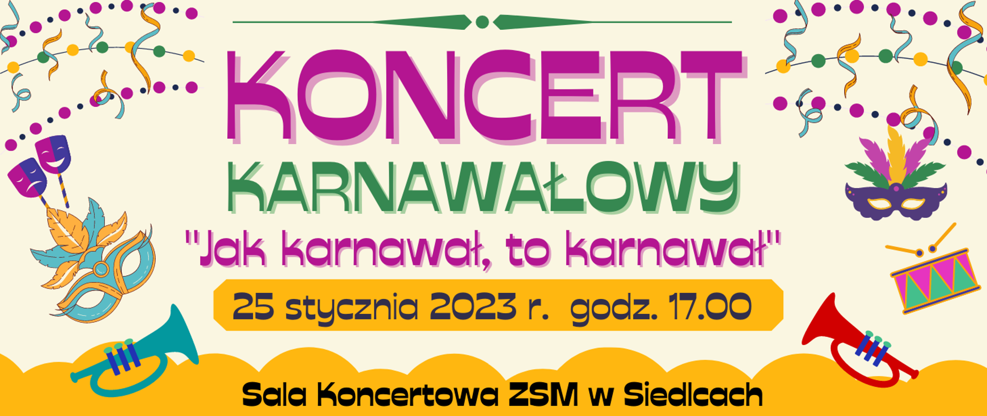 baner z jasnym tłem, na górze zielona linia ozdobnik, po prawej i lewej na górze kolorowe ozdobniki karnawałowe w postaci kropek wstążek, pod ozdobnikiem fioletowym kolorem: koncert, niżej zielonym: karnawałowy, pod tym fioletowym: "jak karnawał, to karnawał, niżej na pomarańczowym wydłużonym ośmiokącie czarnym kolorem: 25 stycznia 2023 r. godz. 17.00, na dole czarnym kolorem: sala koncertowa ZSM w Siedlcach, po prawej stronie kolorowa trąbka, bębenek z pałeczkami, nad tym maska karnawałowa, po lewej na dole w kolorze morskim trąbka a nad nią kolorowa maska karnawłowa