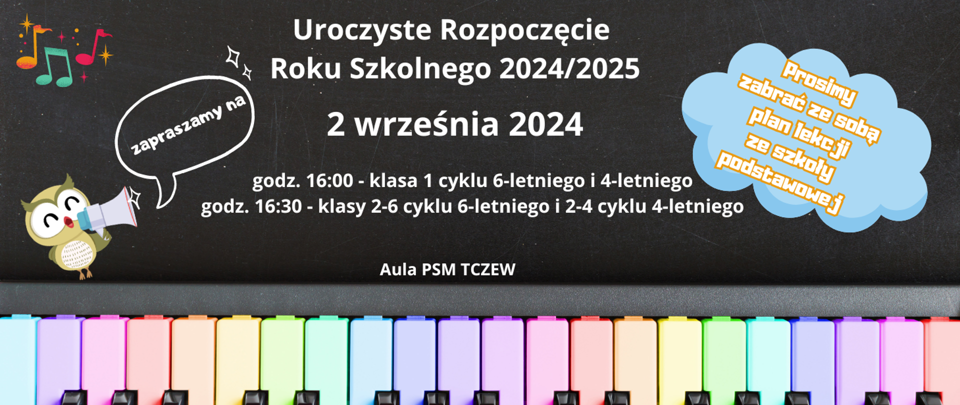 Tło jest zdjęciem czarnej tablicy kredowej. Na dole zdjęcie klawiszy fortepianu pomalowanych w kolorze pastelowej tęczy. Z lewej strony grafika sowy z megafonem oraz kolorowe nutki. Z prawej strony grafika niebieskiej chmurki z napisem: Prosimy zabrać ze sobą plan lekcji ze szkoły podstawowej. Treść plakatu: Zapraszamy na Uroczyste Rozpoczęcie Roku Szkolnego 2024/2025 2 września 2024, godz. 16:00 - klasa 1 cyklu 6-letniego i 4-letniego, godz. 16:30 - klasy 2-6 cyklu 6-letniego i 2-4 cyklu 4-letniego. Aula PSM Tczew.