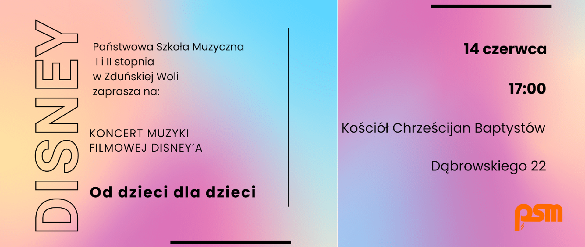 Na różowo-niebieskim tle od lewej pionowy napis: "DISNEY", w środku napis:"państwowa szkoła muzyczna 1 i 2 stopnia w zduńskiej woli zaprasza na koncert muzyki filmowej disneya od dzieci dla dzieci", po prawej napis: "14 czerwca 17:00 kościół chrześcijan baptystów dąbrowskiego 22", w prawym dolnym rogu pomarańczowe logo psm.