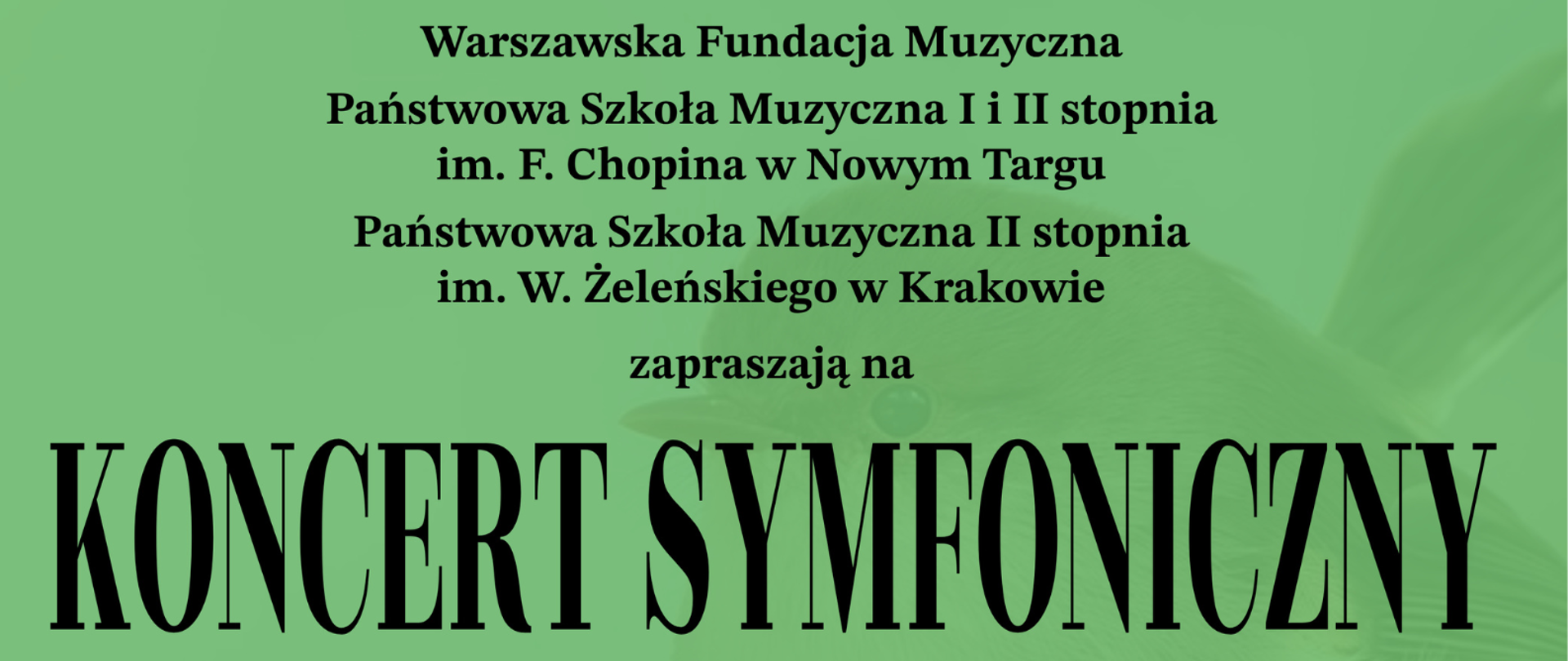 Plakat ma zielone tło i informuje o koncercie symfonicznym. W górnej części znajduje się data i miejsce wydarzenia: Sobota, 25.10.2025, godz. 17:00, Państwowa Szkoła Muzyczna I i II stopnia im. F. Chopina w Nowym Targu, ul. Parkowa 12. Wstęp jest wolny. Środkowa część plakatu zawiera informacje o organizatorach: Warszawska Fundacja Muzyczna, Państwowa Szkoła Muzyczna I i II stopnia im. F. Chopina w Nowym Targu, Państwowa Szkoła Muzyczna II stopnia im. W. Żeleńskiego w Krakowie. Tytuł główny dużymi literami:
KONCERT SYMFONICZNY W programie: Z. Noskowski – Polonez elegijny J. Haydn – Symfonia nr 63 „La Roxelane” W. A. Mozart – Koncert fortepianowy A-dur KV488 Wykonawcy: Młoda Podhalańska Filharmonia z udziałem młodzieży PSM II stopnia z Nowego Targu i Krakowa Bartosz Wątroba – fortepian, Wojciech Czepiel – dyrygent, Na dole znajdują się logotypy patronów medialnych: nowytarg24.tv, podhale24.pl, Tygodnik Podhalański, NTVK oraz mecenasa Zew Niedzica SA.