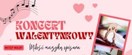 Różowy plakat ozdobiony sercami, plamkami i nutami w różnych odcieniach różu. W centralnej części tekst wyróżniony na różowo "Koncert Walentynkowy". Poniżej tytuł "Miłość muzyką opisana" oraz termin: "26 lutego, godzina 17:00, Aula I LO im. Ks. Elżbiety w Szczecinku. U dołu informacje o wykonawcach i repertuarze. Po prawej stronie dwa zdjęcia: gryfu skrzypiec oraz uczniów szkoły w różowej ramce.