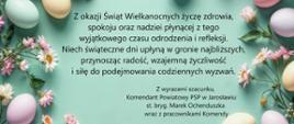 Ilustracja wielkanocna przedstawiająca kolorowe pisanki oraz kwiaty na zielonym tle. W centralnej części umieszczone są życzenia świąteczne z okazji Wielkanocy, zapisane czarną czcionką. Treść życzeń brzmi: „Z okazji Świąt Wielkanocnych życzę zdrowia, spokoju oraz nadziei płynącej z tego wyjątkowego czasu odrodzenia i refleksji. Niech świąteczne dni upłyną w gronie najbliższych, przynosząc radość, wzajemną życzliwość i siłę do podejmowania codziennych wyzwań. Z wyrazami szacunku, Komendant Powiatowy PSP w Jarosławiu st. bryg. Marek Ochenduszka wraz z pracownikami Komendy.” Obraz ma charakter świąteczny i dekoracyjny, utrzymany w pastelowej kolorystyce.