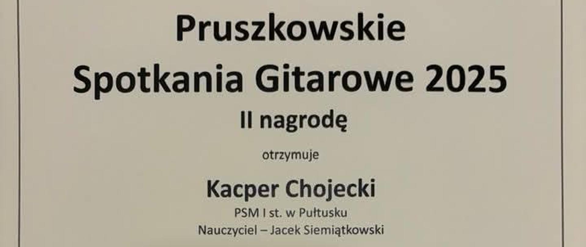 Dyplom dla Kacpra Chojeckiego za zdobycie II nagrody w konkursie gitarowym. Dyplom w kolorze białym. Na górze czarny napis Państwowa Szkoła Muzyczna I st. im. Witolda Lutosławskiego w Pruszkowie Towarzystwo Gitarowe w Warszawie. Poniżej czarny napis Pruszkowskie Spotkania Gitarowe 2025 II nagrodę otrzymuje Kacper Chojecki PSM I st. w Pułtusku nauczyciel Jacek Siemiątkowski. Na środku dyplomu czarna grafika gitary. Poniżej podpisy komisji konkursowej. Na dole dyplomy czarny napis zadanie Pruszkowskie Spotkania Gitarowe 2025 jest dofinansowane z budżetu gminy miasto Pruszków. Poniżej miejsce i data konkursu. Pruszków 1 grudnia 2025. 