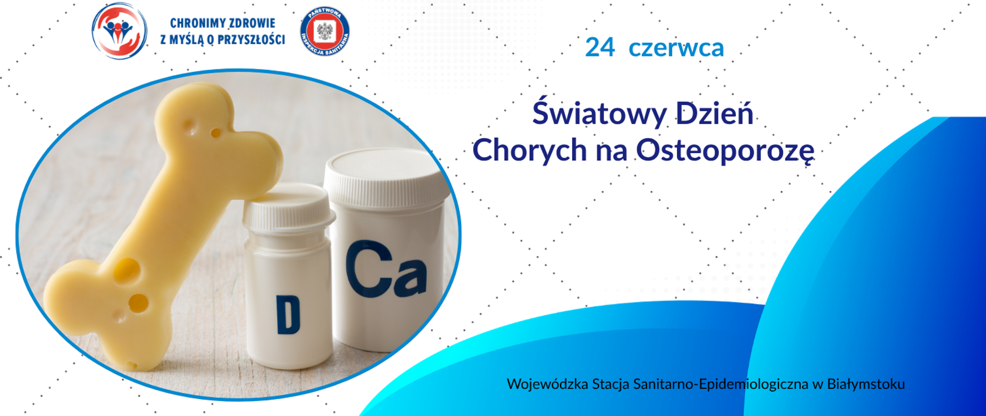 Grafika dotyczy Światowego Dnia Chorych na Osteoporozę obchodzonego 24 czerwca. Po lewej stronie znajduje się zdjęcie stylizowanej kości w kolorze żółtym, ustawionej przed dwoma białymi pojemnikami z suplementami oznaczonymi literami „D” i „Ca”. Całość umieszczona jest w owalnej ramce. Po prawej stronie widnieje tekst: „24 czerwca. Światowy Dzień Chorych na Osteoporozę”. U góry po lewej stronie znajdują się logotypy Państwowej Inspekcji Sanitarnej. Tło grafiki jest jasne z geometrycznym wzorem i niebieskimi akcentami. W prawej dolnej części grafiki umieszczony jest napis: „Wojewódzka Stacja Sanitarno-Epidemiologiczna w Białymstoku”.