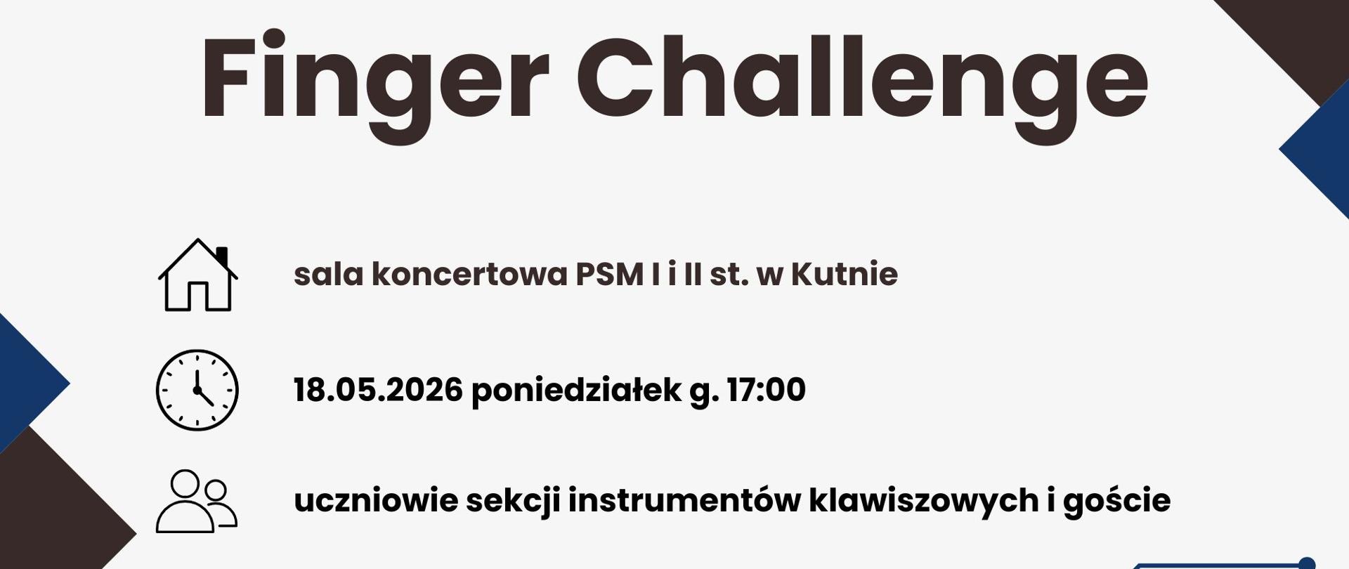 Tytuł główny: Na środku grafiki widnieje duży, pogrubiony napis: Finger Challenge.
Szczegóły wydarzenia (oznaczone ikonami):
Miejsce (ikona domu): sala koncertowa PSM I i II st. w Kutnie.
Data i godzina (ikona zegara): 18.05.2026, poniedziałek, godz. 17:00.
Uczestnicy (ikona postaci): uczniowie sekcji instrumentów klawiszowych i goście.
Opis wizualny:
Plakat utrzymany jest w nowoczesnej, minimalistycznej estetyce. Tło jest białe, a w rogach znajdują się dynamiczne, geometryczne kompozycje złożone z trójkątów w kolorach granatowym i ciemnobrązowym. Całość dopełniają cienkie linie i punkty przypominające ścieżki na obwodzie drukowanym, co nadaje grafice technologiczny charakter.
