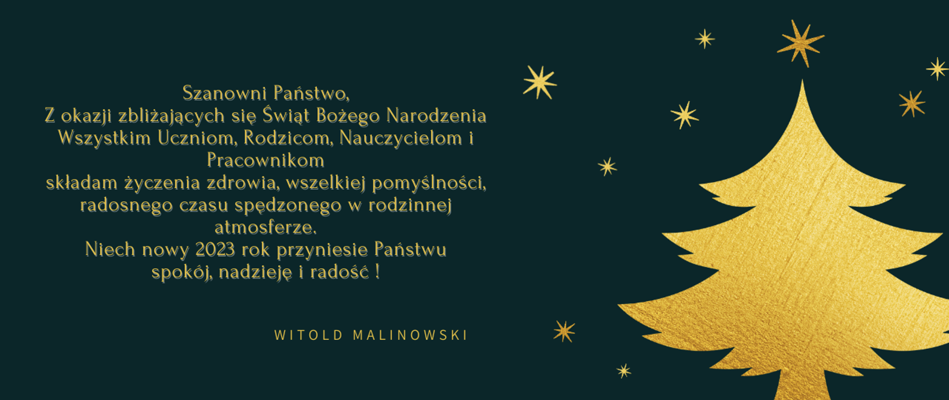 Kartka świąteczna na ciemno szarym tle, po lewej stronie złota choinka z gwiazdkami, po prawej stronie życzenia w złotym kolorem: Szanowni Państwo, Z okazji zbliżających się Świąt Bożego Narodzenia Wszystkim Uczniom, Rodzicom, Nauczycielom i Pracownikom składam życzenia zdrowia, wszelkiej pomyślności, radosnego czasu spędzonego w rodzinnej atmosferze. Niech nowy 2023 rok przyniesie Państwu spokój, nadzieję i radość ! Witold Malinowski