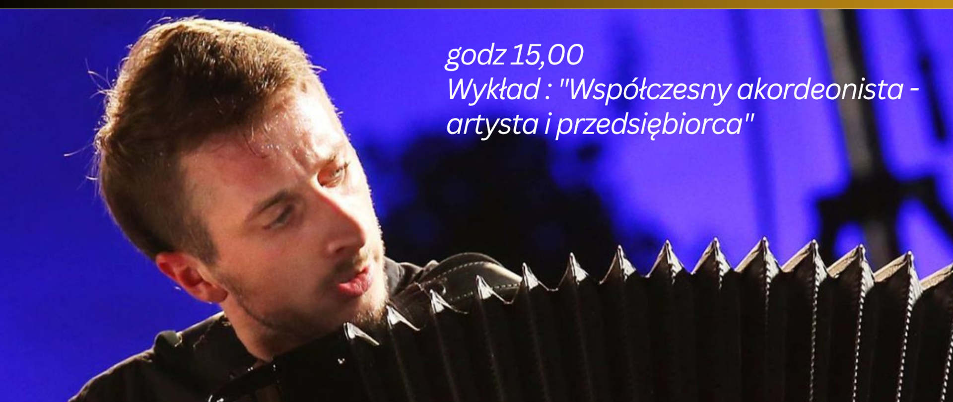Plakat w układzie pionowym z wyraźnym podziałem na dwie części. Górna część ma złoto-brązowe gradientowe tło z białą typografią o zróżnicowanych krojach (ozdobny kursywowy nagłówek i pogrubione litery dla nazwiska). W prawym górnym rogu znajduje się małe logo w białej ramce. Dolna część to duże zdjęcie w odcieniach granatu i fioletu przedstawiające mężczyznę grającego na akordeonie; instrument zajmuje znaczną część kadru, z wyraźnie widocznym miechem i klawiaturą guzikową. Postać jest oświetlona punktowo, tło pozostaje rozmyte i ciemne. Na zdjęciu umieszczono białe napisy o różnej wielkości, z centralnie wyróżnioną datą i godziną dużą, pogrubioną czcionką. Na dole znajduje się poziomy pas w kolorze złotym z dodatkowym tekstem w białej czcionce. Całość utrzymana jest w kontrastowej kolorystyce.