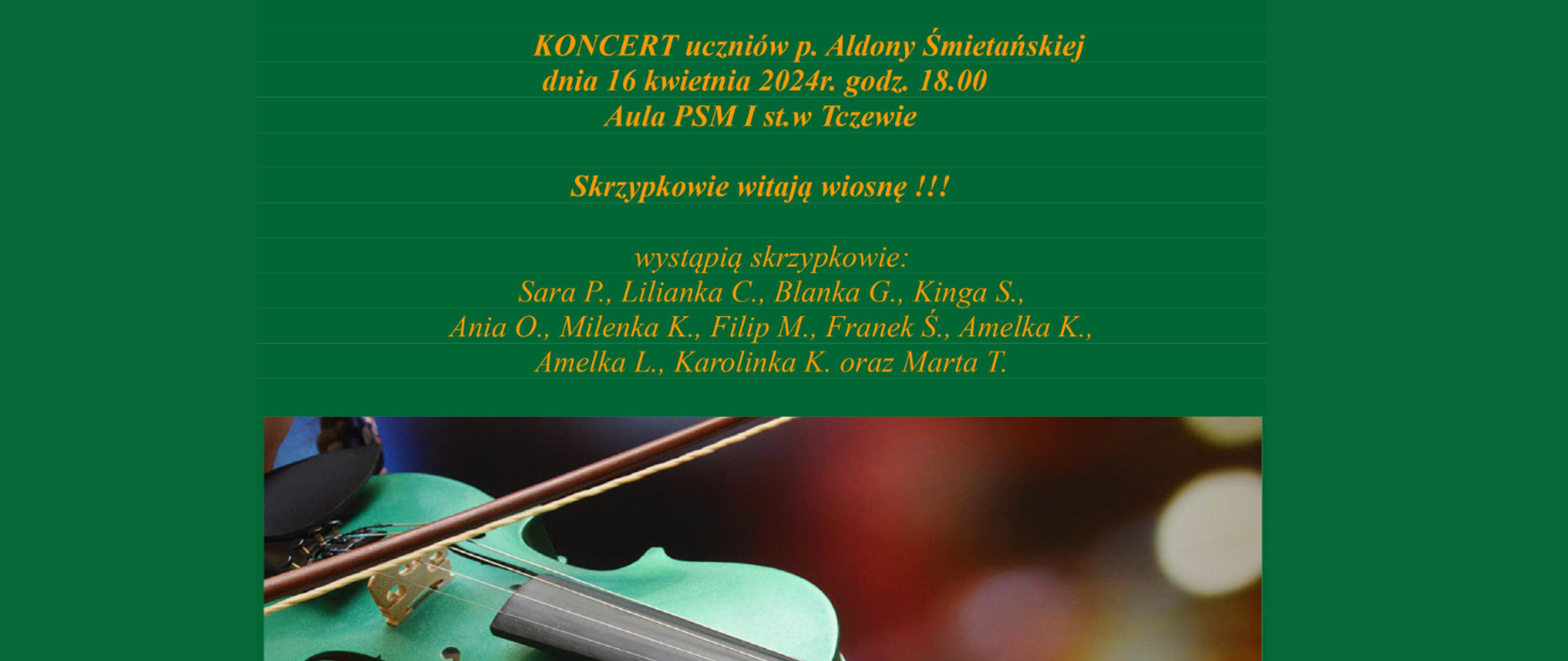 Na zielonym tle u dołu strony zdjęcie zielonych skrzypiec na których gra dziecko. Treść banera zapisano żółtą czcionką: Koncert uczniów p. Aldony Śmietańskiej dnia 16 kwietnia 2024 r. godz. 18:00. Aula PSM I st. w Tczewie. Skrzypkowie witają wiosnę!!! wystąpią skrzypkowie: Sara P., Lilianka C., Blanka G., Kinga S., Ania O., Milenka K., Filip M., Franek Ś., Amelka K., Amelka L., Karolinka K. oraz Marta T.