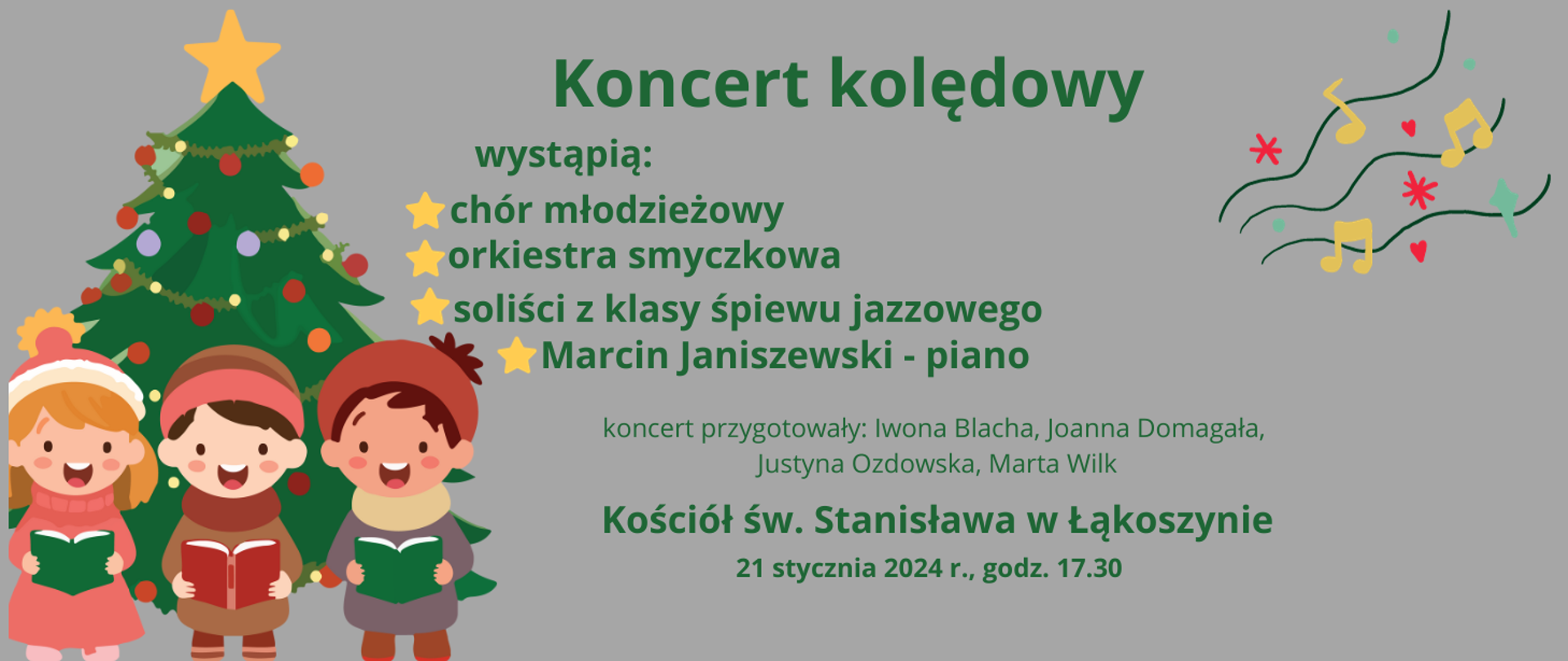 na szarmy tle z lewej strony grafika przedstawiająca świąteczną choinkę i śpiewające dzieci, po lewej stronie grafika nutki na pięciolinii
na środku napisy zielonymi literami - koncert kolędowy, wystąpią chór młodzieżowy, orkiestra smyczkowa, soliści z klasy śpiewu jazzowego, Marcin Janiszewski - piano, koncert przygotowały - Iwona Blacha, Joanna Domagała, Justyna Ozdowska, Marta Wilk, kościół w Łąkoszynie, 21 stycznia 2024 r,. godz. 17.30 