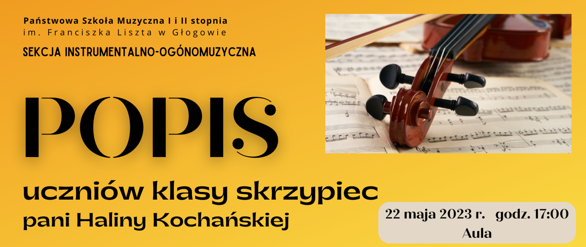 Tło grafiki w kolorze żółtym. W lewym górnym rogu czarny napis - pełna nazwa szkoły, poniżej napis: "SEKCJA INSTRUMANTALNO-OGÓLNOMUZYCZNA". Poniżej czarny napis wyrównany do lewej strony: dużą czcionką "POPIS" i poniżej "uczniów klasy skrzypiec pani Haliny Kochańskiej". Z prawej strony w górnej części zdjęcie skrzypiec leżących na drukowanych nutach. W dolnej części na tle jasnego prostokąta z zaokrąglonymi rogami czarny napis: "22 maja 2023 r. godz. 17:00 Aula"