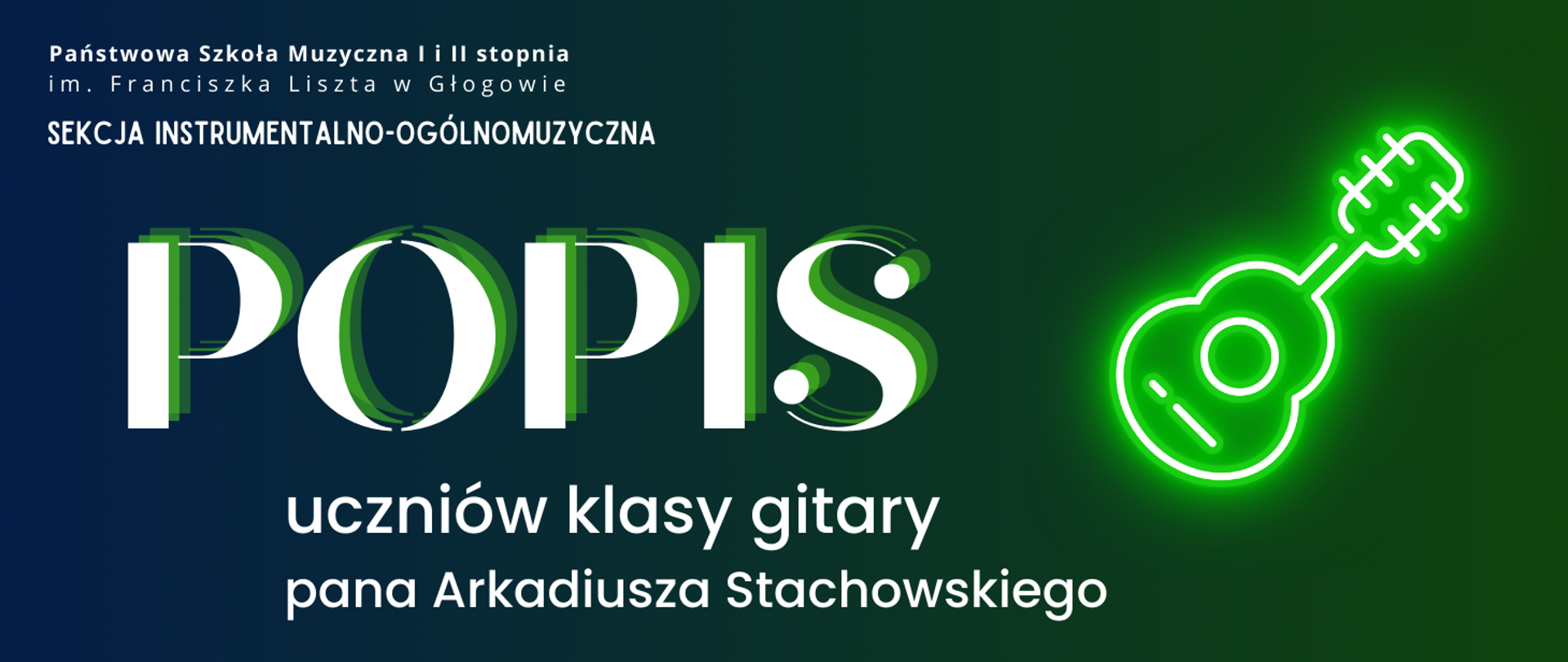 Grafika zawierająca tekst. W lewej górnej części pełna nazwa szkoły, ułożona w dwóch rzędach, pod nią napis: "SEKCJA INSTRUMENTALNO-OGÓLNOMUZYCZNA". W części środkowej z lewej strony dużą czcionką napis: "POPIS". Poniżej, w dwóch rzędach: "uczniów klasy gitary pana Arkadiusza Stachowskiego". Z prawej strony pośrodku rysunek - symbol gitary, stylizowany na świecący biały neon z zieloną poświatą. Napisy w kolorze białym, tło gradientowe - od niebieskiego w lewej części do zielonego w prawej.