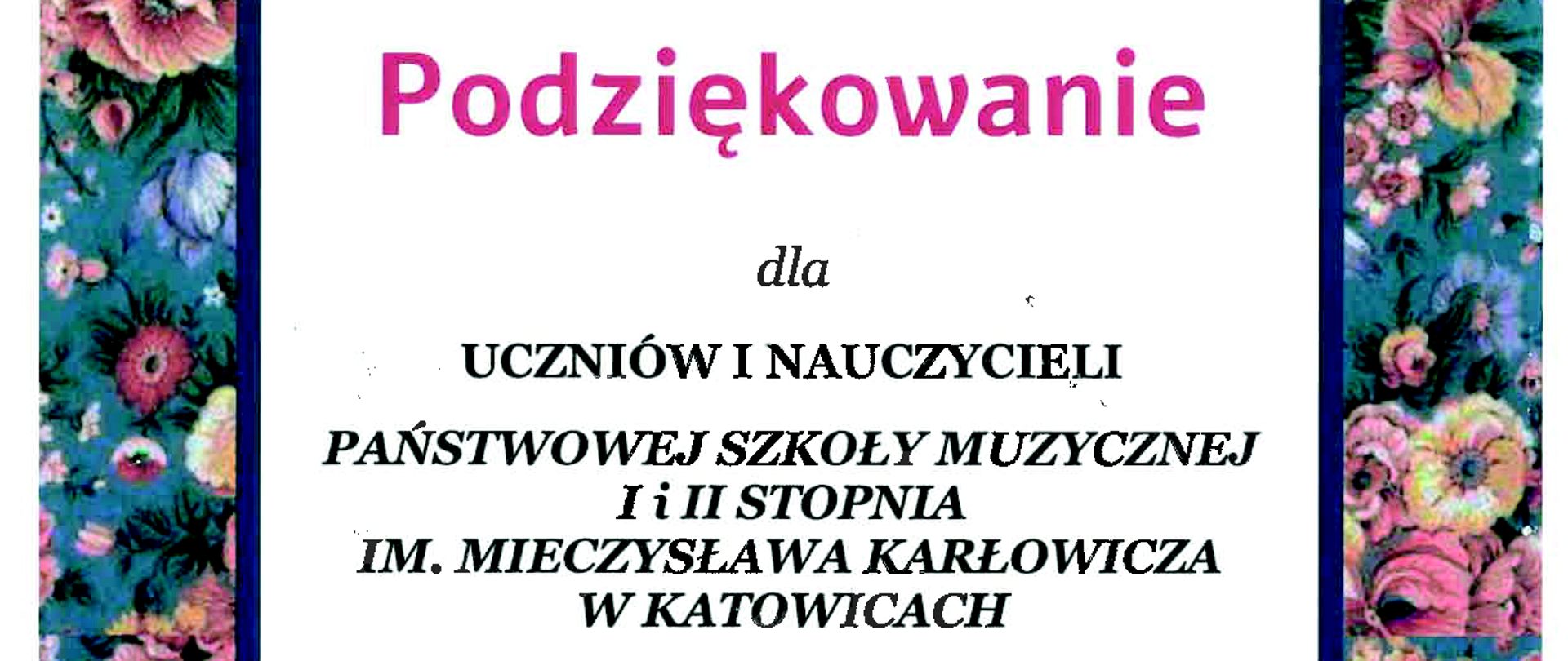 „Muzyka to dusza wszechświata, skrzydła umysłu, lot wyobraźni i całe życie"
Platon
Podziękowanie
dla
UCZNIÓW I NAUCZYCIELI
PAŃSTWOWEJ SZKOŁY MUZYCZNEJ I i II STOPΡΝΙΑ IM. MIECZYSŁAWA KARŁOWICZA W KATOWICACH
za piękny koncert.
Takie wyjątkowe chwile, kojące dźwięki i otwarte serca osób, które nas odwiedzają dają naszym Podopiecznym dużo wiary w lepsze jutro. Dziękujemy za poświęcony nam czas, wrażliwość i zaangażowanie.
C
Z wyrazami wdzięczności
SEKRETARZ Społecznego Towarzystwa HOSPH MOSRICIUM CORDIS
Hospicjum Cordis
Społeczne Towarzystwo Hospicjum Cordis ul. Teofila Ociepki 2, 40-413 Katowice, NIP 2220731095
REGON 270514563 KRS 0000040314
