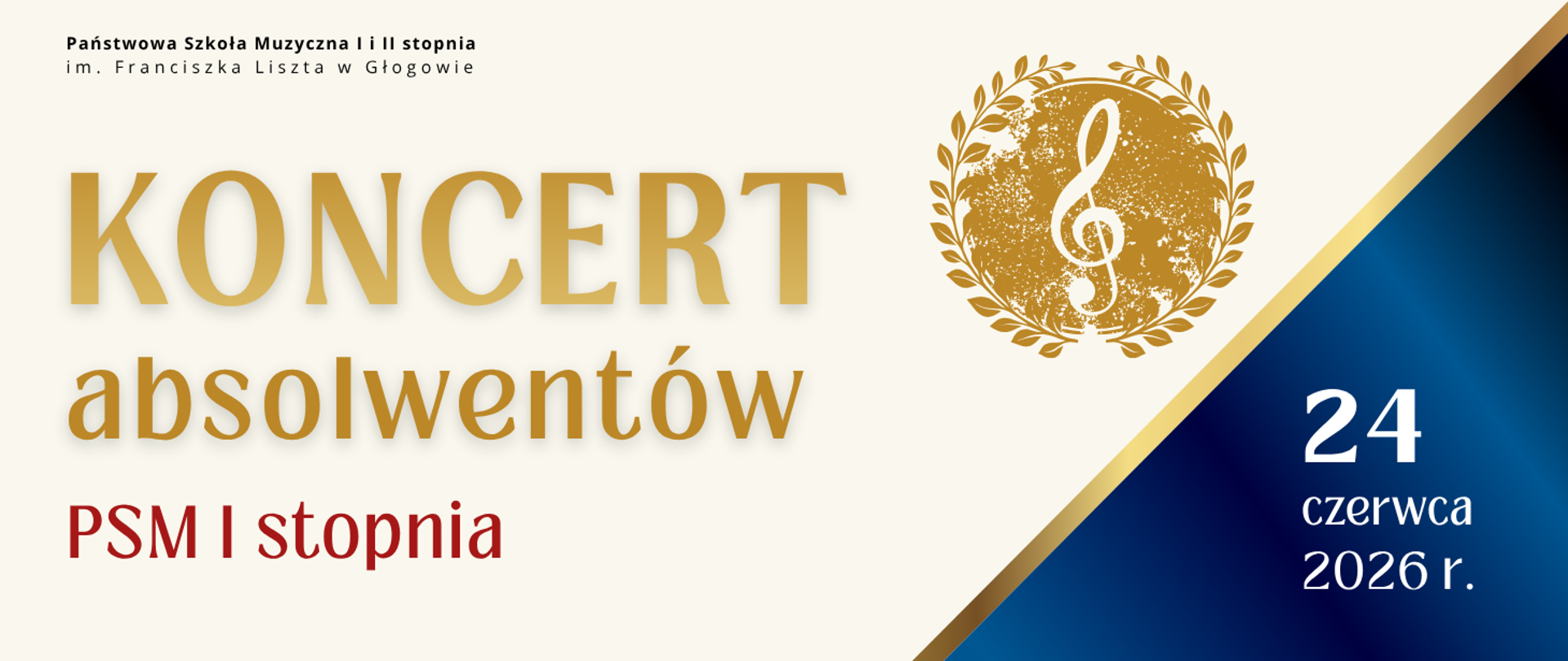 Pozioma grafika na jasnym tle. W lewym górnym rogu pełna nazwa szkoły, litery czarne. Centralnie duży złoty napis: „KONCERT absolwentów”, poniżej „PSM I stopnia” w kolorze czerwonym. Po prawej stronie napisów okrągły, złoty ornament z motywem liści i kluczem wiolinowym w centrum. W prawym dolnym rogu ukośne pole w gradiencie kolorów granatowego i niebieskiego, oddzielone cienką złotą linią. Na jego tle data w białym kolorze: "24 czerwca 2026 r."