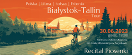 Tło plakatu: w rożnych odcieniach zieleni:widok na rzekę,przy której biegnie ścieżka rowerowa Na ścieżce rowerzysta w pomarańczowej bluzie. na tle żółtego słońca panorama odległego miasta, niebo koloru pomarańczowego. Od góry napis białymi literam: Polska | Litwa | Łotwa | Estonia. Białystok - Tallin Tour. Tekst w prawym dolnym rogu: 30.06.2023 godzi. 19:00 Państwowa Szkoła Muzyczna im. Emila Młynarskiego w Augustowie. Większymi literami: Recital Piosenki. Dorota Sacewicz - Wokal, Stanisław Łopuszyński - Fortepian. Wstęp wolny. Tekst w lewym dolnym rogu - kolorem czarnym na tle rzeki: W programie: J. Przybora, J. Tuwim, W. Młynarski, L. Cohen, J. Brel, E. Piag i in.