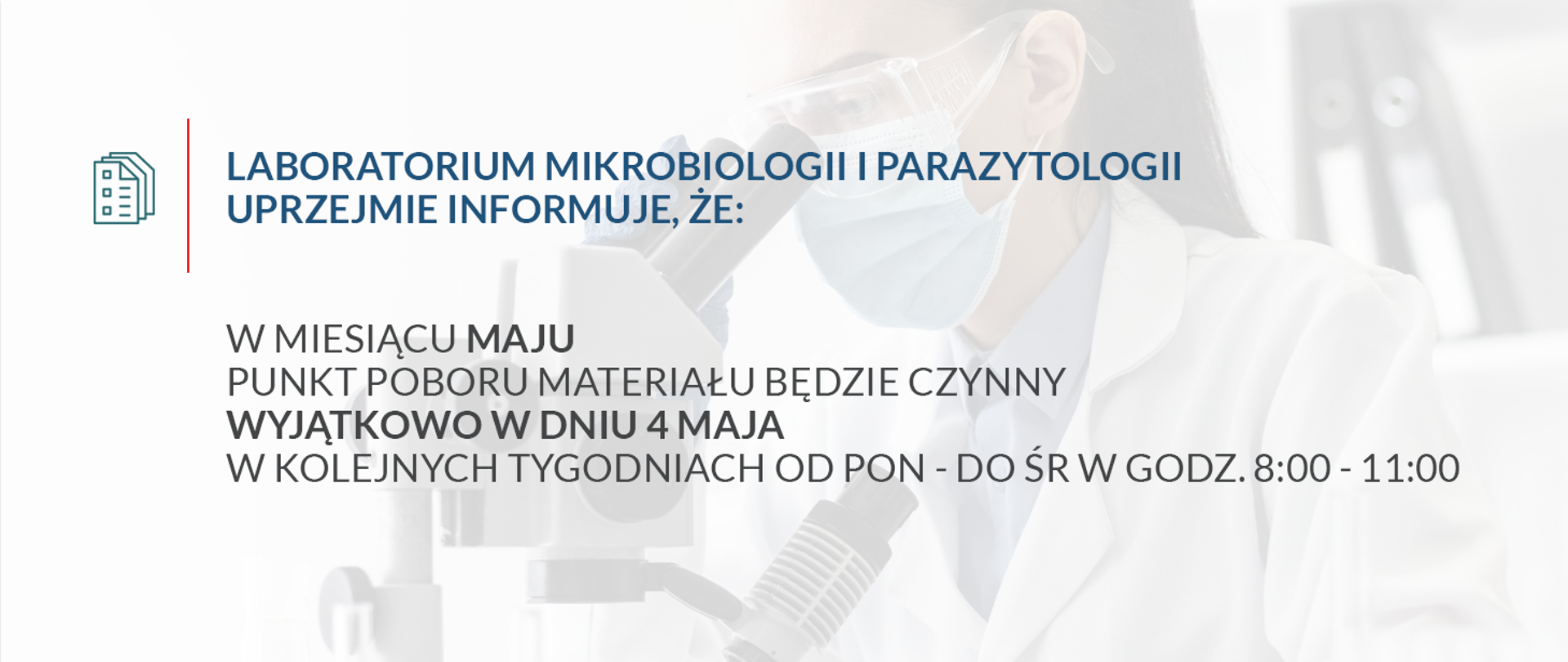 BANER KOMUNIKAT MAJ LABORATORIUM MIKROBIOLOGII I PARAZYTOLOGII
UPRZEJMIE INFORMUJE, ŻE:
W MIESIĄCU MAJU
PUNKT POBORU MATERIAŁU BĘDZIE CZYNNY
WYJĄTKOWO W DNIU 4 MAJA,
A W KOLEJNYCH TYGODNIACH
OD PONIEDZIAŁKU DO ŚRODY
W GODZINACH: 8:00 – 11:00