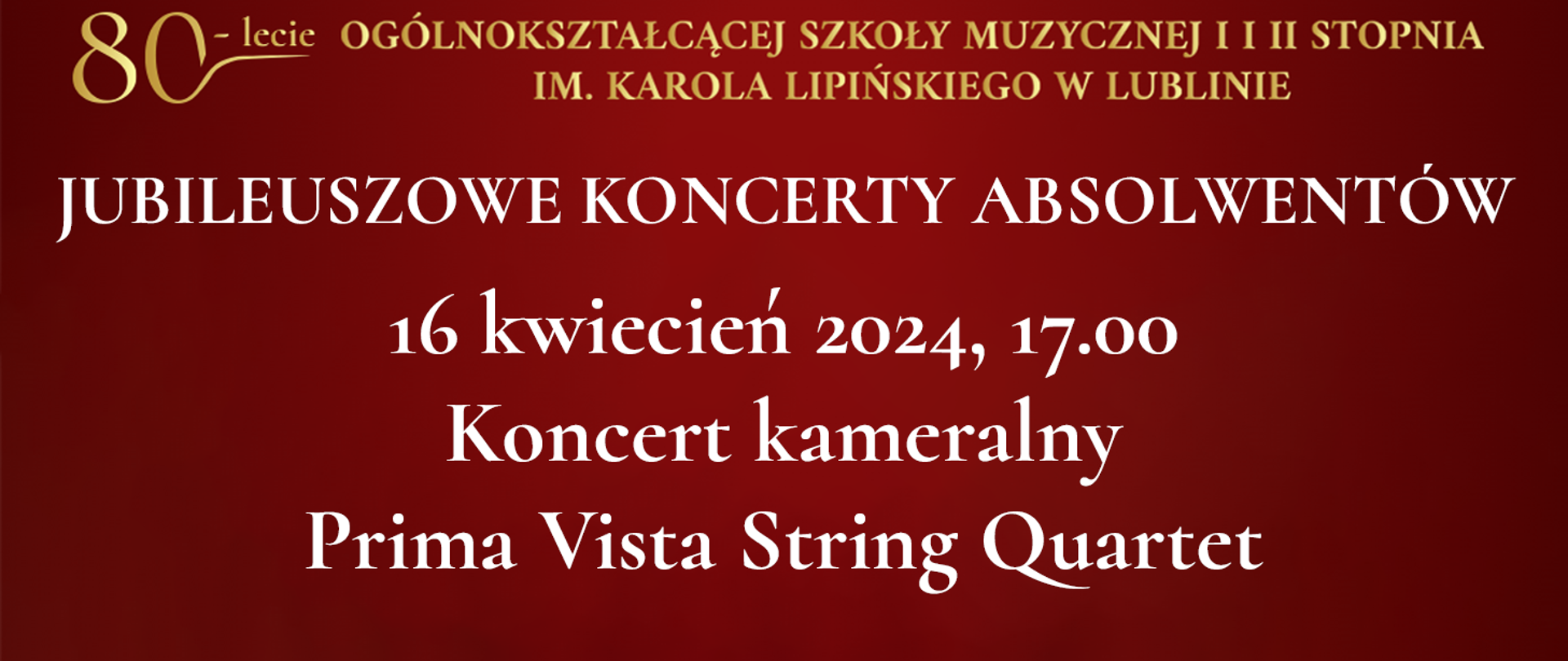 Na bordowo czerwonym tle widnieje tekst napisany złotym kolorem: 80 lecie Ogólnokształcącej Szkoły Muzycznej I i II stopnia im. Karola Lipińskiego w Lublinie. Poniżej białymi literami napis: JUBILEUSZOWE KONCERTY ABSOLWENTÓW, 16 kwiecień 2024, godz. 17.00 Koncert kameralny Prima Vista String Quartet