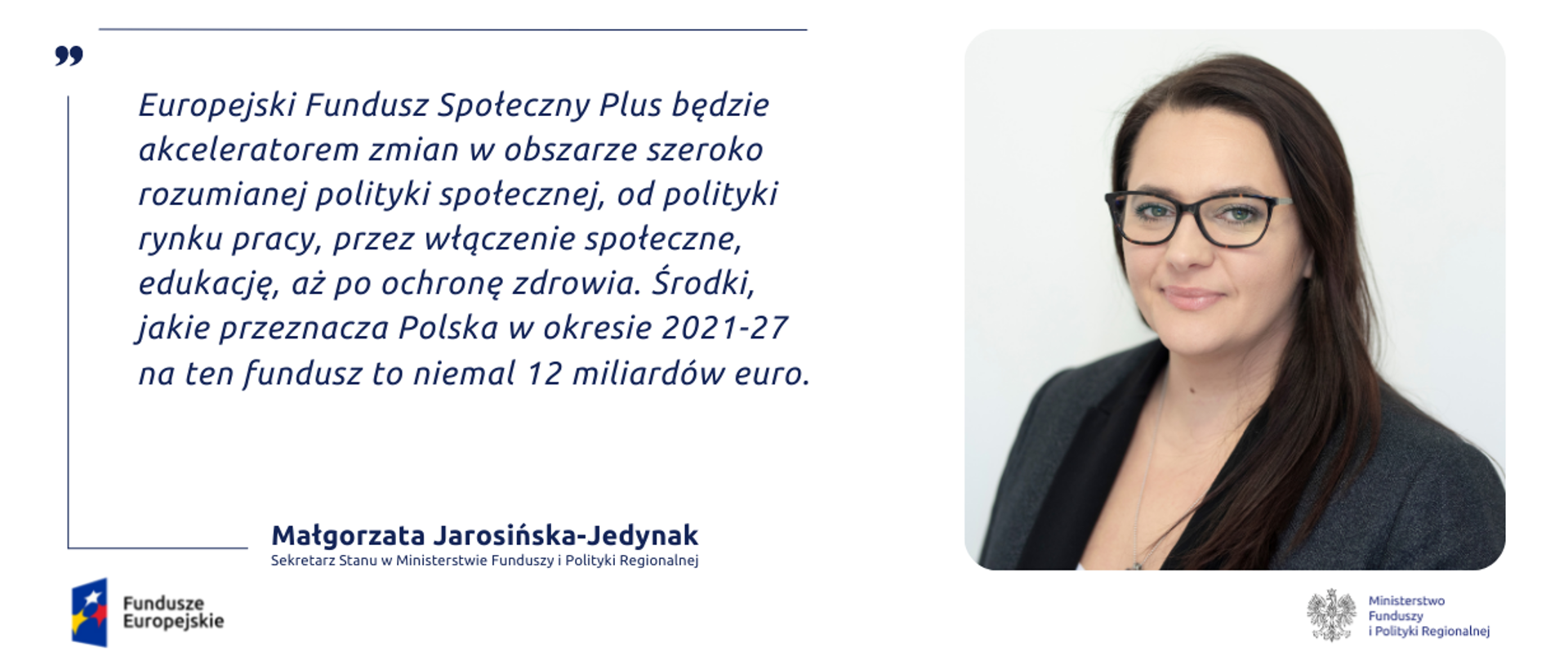 Cytat: Europejski Fundusz Społeczny Plus będzie akceleratorem zmian w obszarze szeroko rozumianej polityki społecznej, od polityki rynku pracy, przez włączenie społeczne, edukację, aż po ochronę zdrowia. Środki, jakie przeznacza Polska w okresie 2021-27 na ten fundusz to niemal 12 miliardów euro .
Z prawej strony zdjęcie portretowe wiceminister Małgorzaty Jarosińskiej-Jedynak