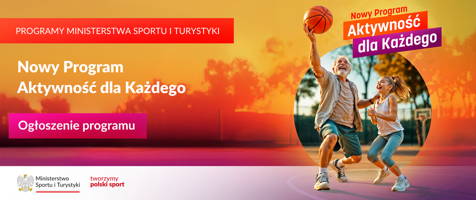 Grafika. Z lewej strony jeden pod drugim napisy: (1) na czerwonym pasku białymi dużymi literami: "PROGRAMY MINISTERSTWA SPORTU I TURYSTYKI"; (2) białymi literami: "Nowy Program Aktywność dla Każdego"; (3) na różowym kafelku białymi literami: "Ogłoszenie programu". Na dole na białym pasku logotyp MSiT i czerwony napis "tworzymy polski sport". Z prawej strony na górze napis "Nowy Program. Aktywność dla każdego". Pod nim starszy mężczyzna i młoda dziewczynka grający w koszykówkę.