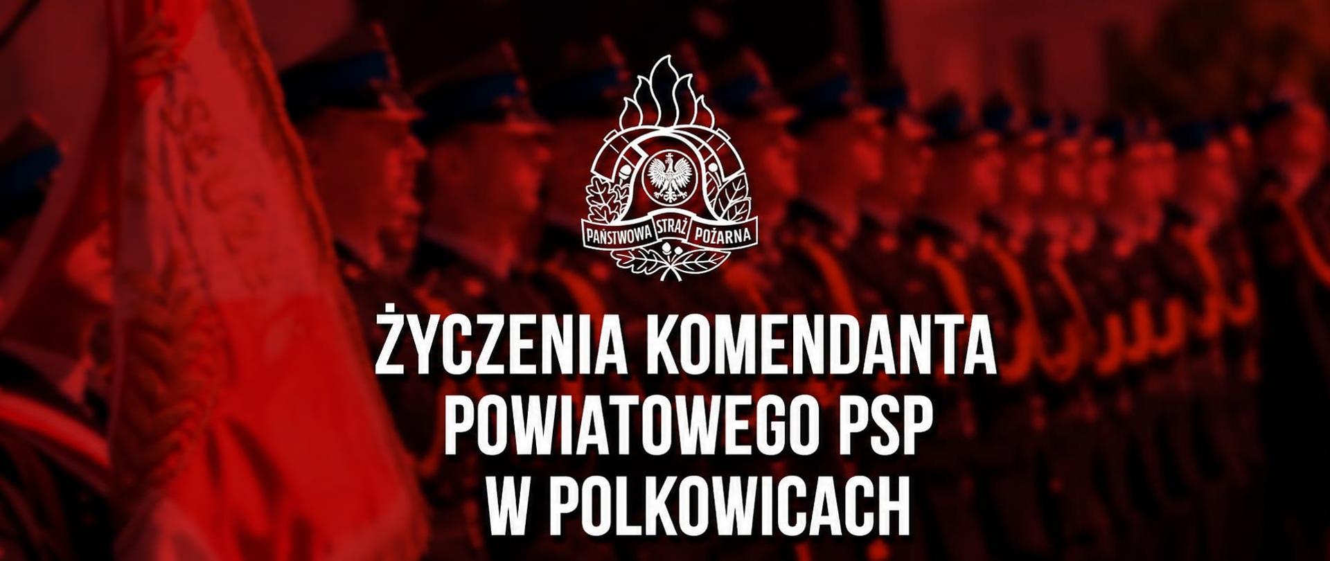 Na grafice widać:
Tło w czerwono-czarnej tonacji, nadające całości uroczysty, oficjalny charakter.
Rozmyty szereg strażaków w mundurach galowych stojących w formacji po prawej stronie i w tle.
Po lewej stronie widoczny jest fragment sztandaru / flagi ceremonialnej.
W górnej centralnej części znajduje się emblemat Państwowej Straży Pożarnej (PSP) w kolorze białym.
Na środku umieszczony jest duży, biały napis z czarnym cieniem:
„ŻYCZENIA KOMENDANTA POWIATOWEGO PSP W POLKOWICACH”
Całość wygląda jak oficjalny baner lub grafika okolicznościowa, przygotowana z okazji wydarzenia strażackiego, utrzymana w reprezentacyjnym, ceremonialnym stylu.