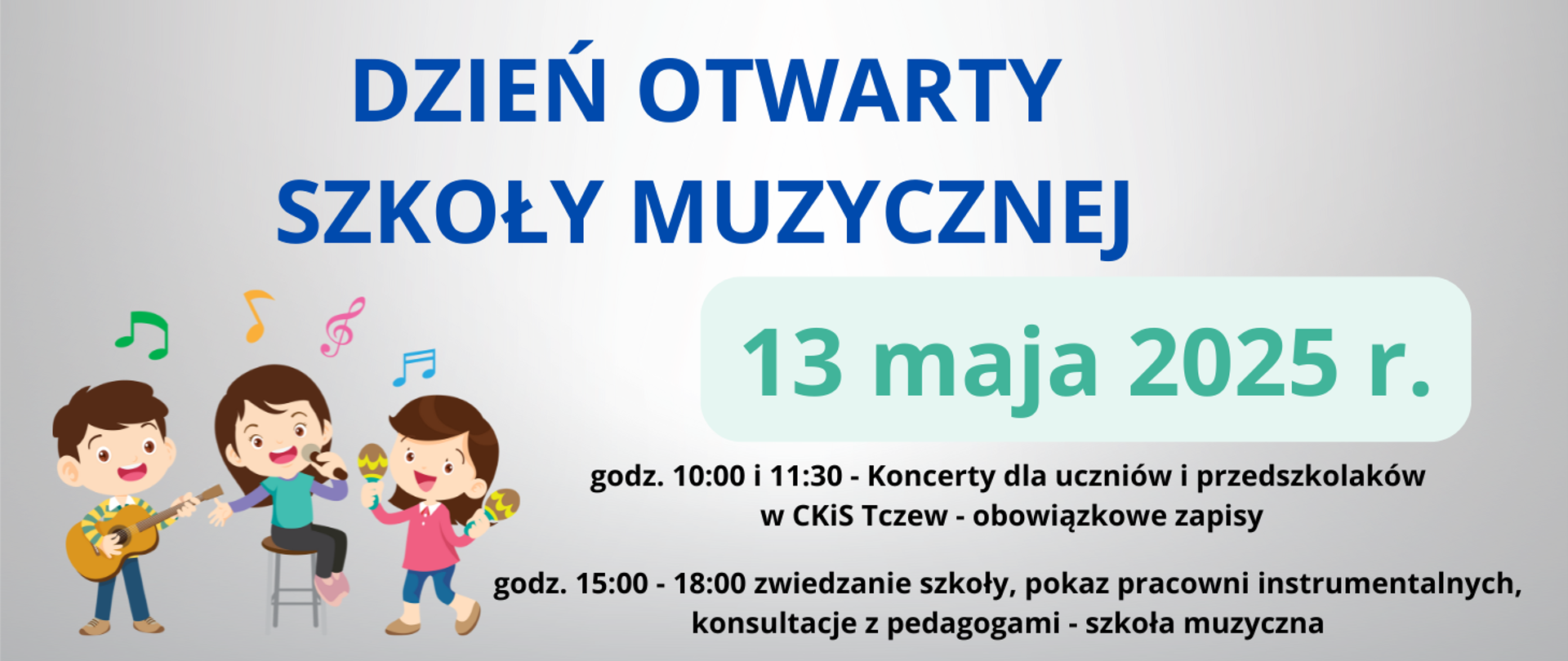 Na szarym tle w lewym rogu grafika trójki dzieci grających na instrumentach i śpiewających oraz kolorowe nutki. Treść ogłoszenia: Dzień otwarty szkoły muzycznej, 13 maja 2025 r., godz. 10:00 i 11:30 - Koncerty dla uczniów i przedszkolaków w CKiS Tczew - obowiązkowe zapisy, godz. 15:00-18:00 zwiedzanie szkoły, pokaz pracowni instrumentalnych, konsultacje z pedagogami - szkoła muzyczna.