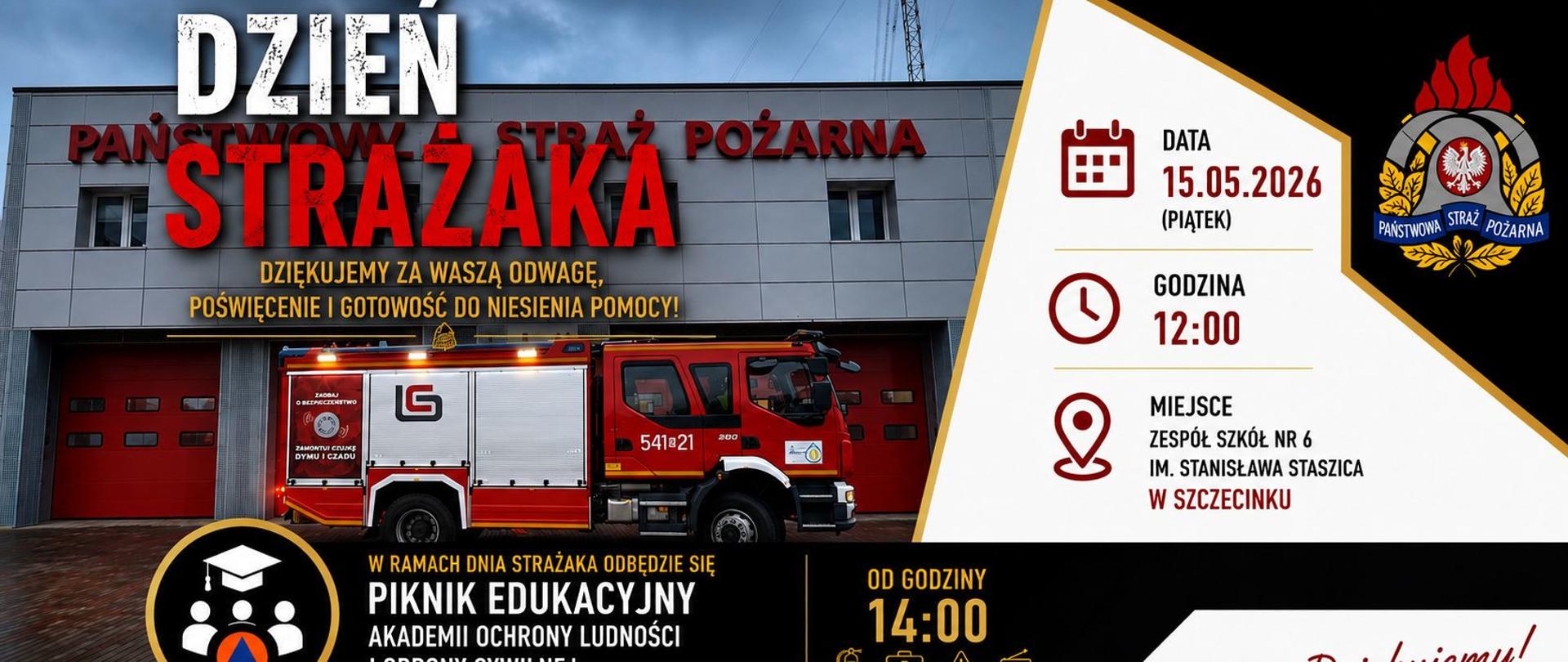Plakat promujący obchody Dnia Strażaka organizowane przez Państwową Straż Pożarną. W centralnej części znajduje się czerwony wóz strażacki stojący przed budynkiem straży pożarnej z czerwonymi bramami garażowymi. Na górze duży napis: „Dzień Strażaka”, a poniżej hasło: „Dziękujemy za waszą odwagę, poświęcenie i gotowość do niesienia pomocy!”.
Po prawej stronie umieszczono informacje organizacyjne:
data: 15.05.2026 (piątek),
godzina: 12:00,
miejsce: Zespół Szkół nr 6 im. Stanisława Staszica w Szczecinku.
Na dole plakatu znajduje się informacja o pikniku edukacyjnym Akademii Ochrony Ludności i Obrony Cywilnej rozpoczynającym się od godziny 14:00. Widoczne są także ikony związane z bezpieczeństwem i pomocą. W prawym górnym rogu znajduje się emblemat Państwowej Straży Pożarnej, a na dole hasła: „Ratujemy”, „Chronimy”, „Pomagamy”, „Jesteśmy dla Was”. Dominujące kolory plakatu to czerń, czerwień, biel i złoto.