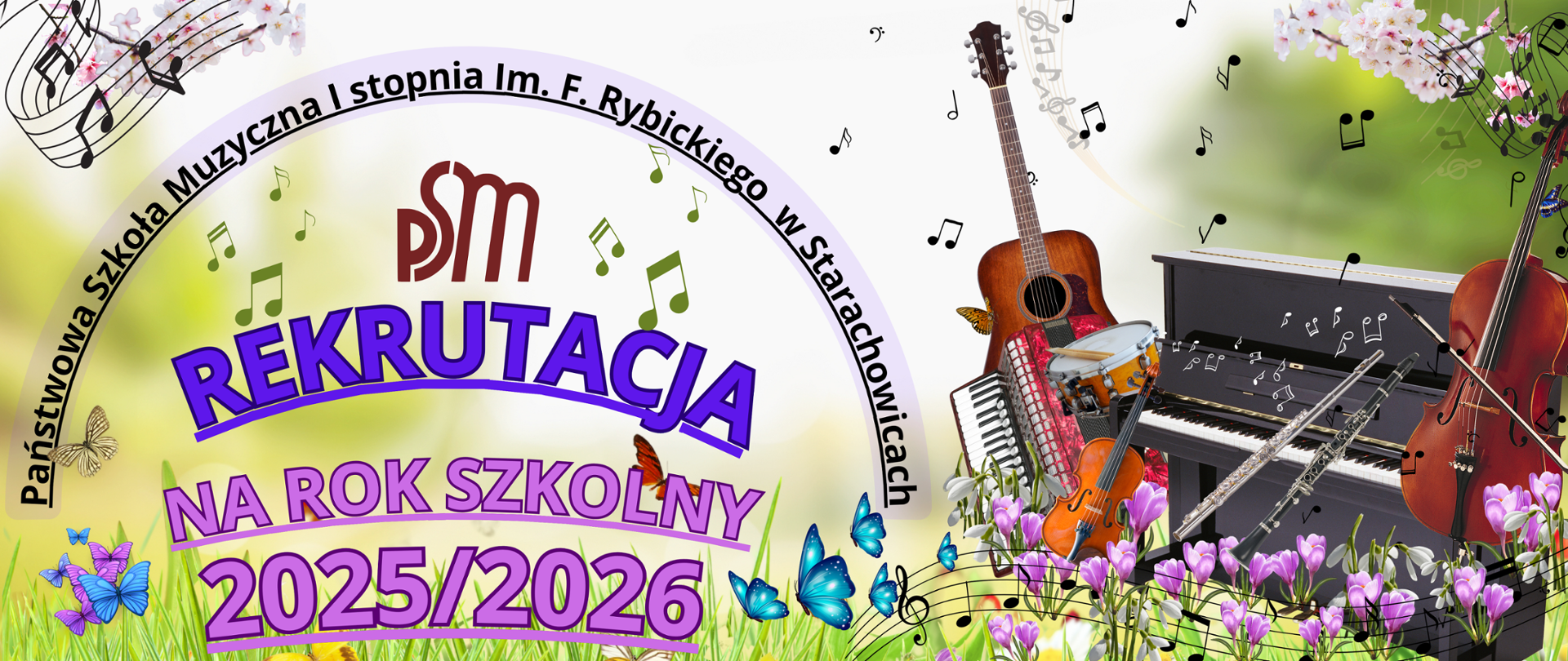 Plakat informacyjny o rekrutacji do Państwowej Szkoły Muzycznej I stopnia im. F. Rybickiego w Starachowicach na rok szkolny 2025/2026. W centrum widnieje duży, fioletowy napis „REKRUTACJA” oraz „NA ROK SZKOLNY 2025/2026” w odcieniach fioletu i różu. W górnej części plakatu znajduje się nazwa szkoły w łuku, otaczająca logo PSM.
Tło plakatu jest jasne, z elementami natury – zielona trawa, kwiaty (fioletowe krokusy) oraz motyle w różnych kolorach (niebieskie, pomarańczowe, fioletowe). W tle unosi się wiele nut i pięciolinii.
Z prawej strony umieszczono różne instrumenty muzyczne, w tym gitarę, akordeon, skrzypce, pianino, flet poprzeczny, klarnet oraz bębenek. Niektóre z nich ozdobione są motylami i otoczone nutami.
Całość ma radosny i wiosenny charakter, podkreślający artystyczny i muzyczny klimat szkoły.