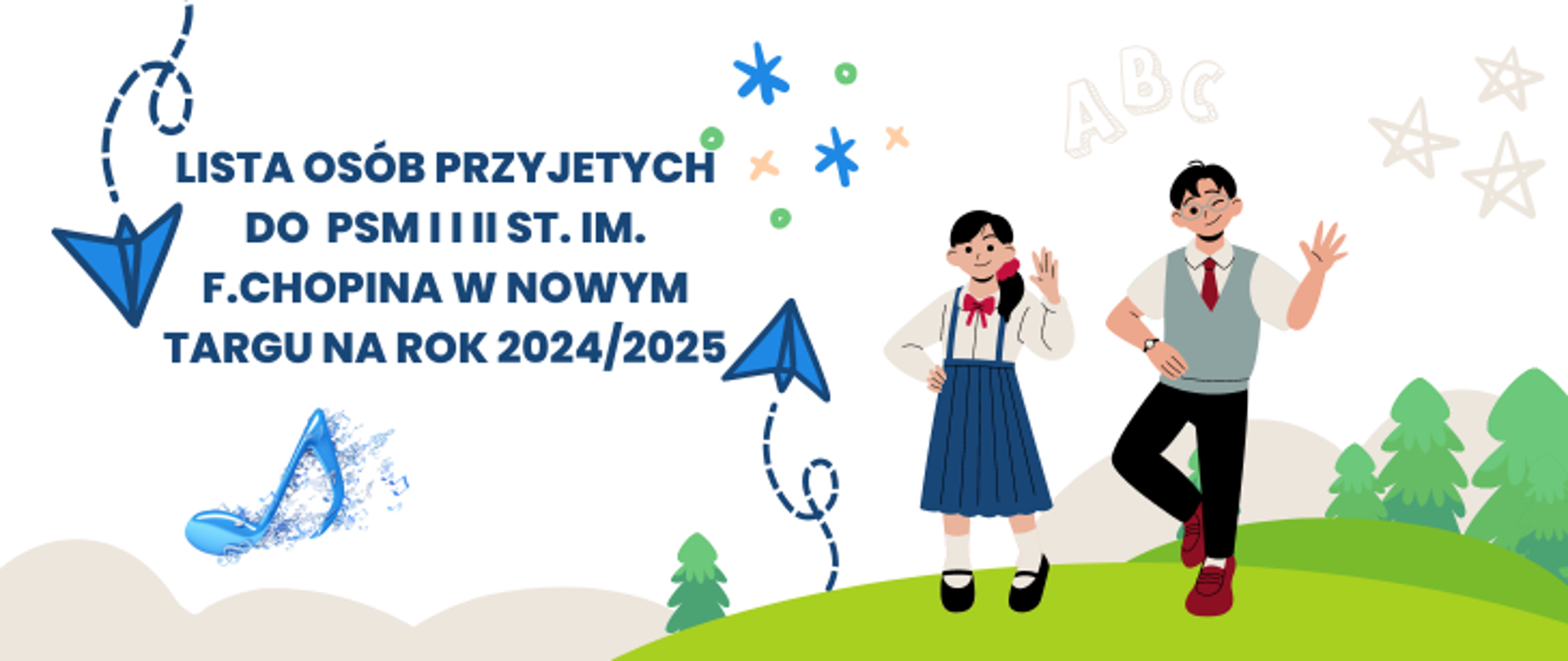 Białe tło. Po prawej stronie rysunek dzieci chłopca i dziewczynki stojących na górce. W tle rysunkowe chmurki, drzewka, latające latawce kółka i krzyżyki, gwiazdki oraz napis ABC. Na środku tekst lista osób przyjętych do PSM I i II st. im. F.Chopina w Nowym targu na rok 2024/2025. Pod napisem niebieska nutka.