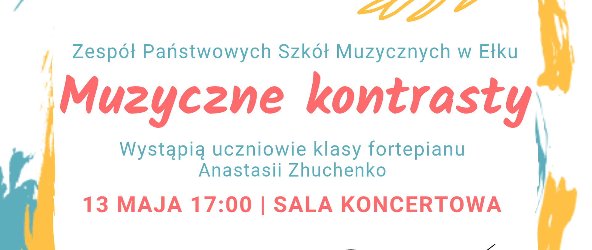 Plakat promujący audycję klasy fortepianu. Na jasnym tle z kolorowymi, malarskimi elementami w odcieniach turkusu, żółci i czerwieni widnieje napis: „Zespół Państwowych Szkół Muzycznych w Ełku”. W centrum, dużą czerwoną czcionką, tytuł „Muzyczne kontrasty”. Poniżej informacja: „Wystąpią uczniowie klasy fortepianu Anastasii Zhuchenko”. Na dole podano datę i miejsce: „13 maja, godz. 17:00, sala koncertowa”. U dołu plakatu znajduje się grafika z nutami na pięciolinii.