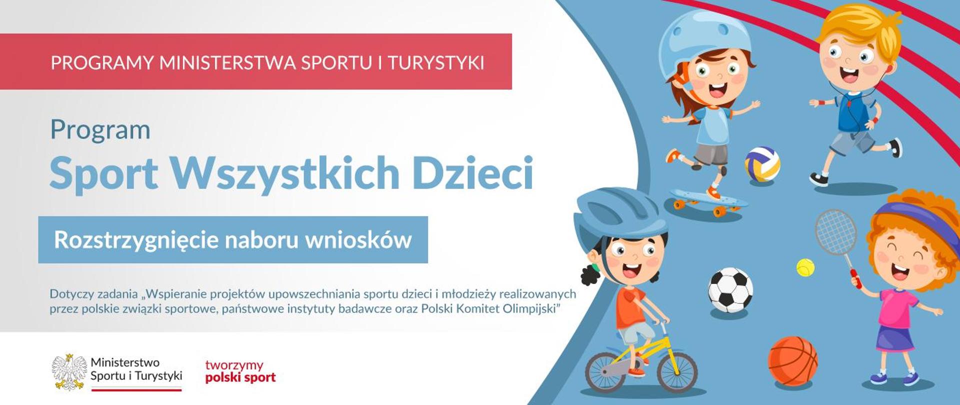 Grafika. Z lewej strony napisy: (1) Na czerwonym pasku białymi literami: PROGRAMY MINISTERSTWA SPORTU I TURYSTYKI, (2) Na jasnym tle niebieski napis: Program Sport Wszystkich Dzieci, (3) na niebieskim pasku biały napis: Rozstrzygnięcie naboru wniosków, (4) Na jasnym tle niebieski napis: Dotyczy zadania „Wspieranie projektów upowszechniania sportu dzieci i młodzieży realizowanych przez polskie związki sportowe, państwowe instytuty badawcze oraz Polski Komitet Olimpijski". Na dole na białym pasku logotypy MSiT oraz tworzymy polski sport. Z prawej strony rysunek: czwórka radosnych dzieci uprawiających różne sporty.