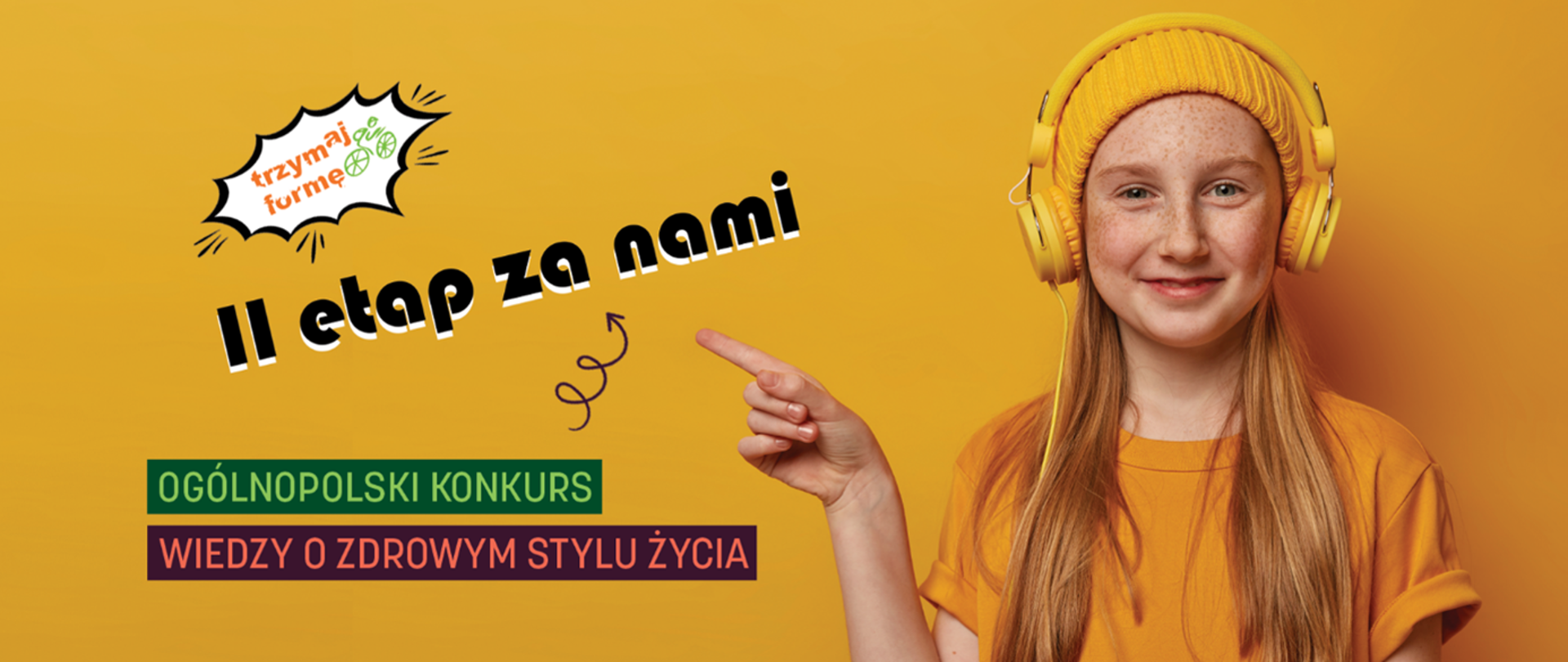 Ruda dziewczynka w żółtej czapce i dużych żółtych słuchawkach na tle żółtej ściany. Ma jasną skórę z wyraźnymi piegami, długie proste włosy opadające na ramiona i delikatny uśmiech. Na sobie ma luźną żółtą koszulkę. Jej prawa ręka jest uniesiona, palec wskazujący skierowany w lewo; obok palca znajduje się narysowana czarna, zawijana strzałka. Na lewej części grafiki, u góry, widoczny jest biały dymek komiksowy z czarną obwódką, w środku napis: „trzymaj formę”
Obok słowa „formę” znajduje się mała zielona ikonka roweru. Niżej, dużym czarnym, pogrubionym napisem z białym cieniem: „II etap za nami”
Jeszcze niżej są dwa prostokątne paski z tekstem: Zielony pasek z białymi literami: „OGÓLNOPOLSKI KONKURS” Czerwono-fioletowy pasek z różowymi literami: „WIEDZY O ZDROWYM STYLU ŻYCIA”