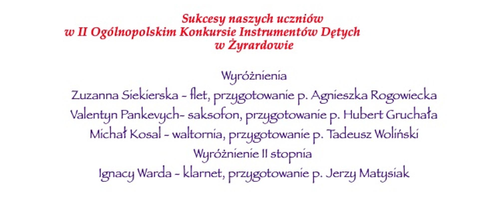 Napis na białym tle: "
Sukcesy naszych uczniów
w II Ogólnopolskim Konkursie Instrumentów Dętych
w Żyrardowie
Wyróżnienia
Zuzanna Siekierska - flet, przygotowanie p. Agnieszka Rogowiecka
Valentyn Pankevych- saksofon, przygotowanie p. Hubert Gruchała
Michał Kosal - waltornia, przygotowanie p. Tadeusz Woliński
Wyróżnienie II stopnia
Ignacy Warda - klarnet, przygotowanie p. Jerzy Matysiak
Gratulujemy!!!"