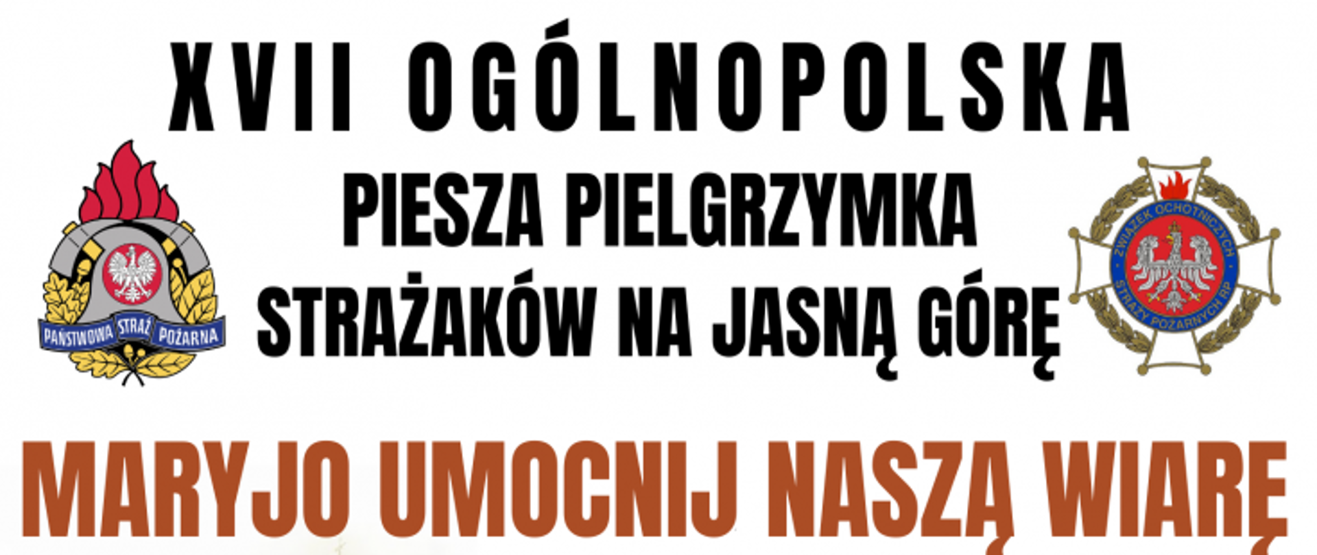 Plakat promujący XVII Ogólnopolską Pieszą Pielgrzymkę Strażaków na Jasną Górę. U góry plakatu napis "XVII Ogólnopolska Piesza Pielgrzymka Strażaków na Jasną Górę", po lewej stronie napisu kolorowe logo PSP, po prawej kolorowe logo Związku Ochotniczych Straży Pożarnych Rzeczypospolitej Polskiej. Poniżej napis "Maryjo umocnij naszą wiarę". Poniżej od lewej wizerunek Marki Boskiej z Dzieciątkiem Jezus, obok napis z datami pielgrzymki i trasą przejścia pątników. W stopce plakatu dane kontaktowe do Księdza Dyrektora Pielgrzymki oraz do Kwatermistrza pielgrzymki.