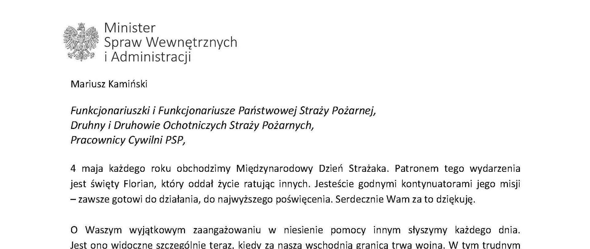 Orzeł‚ w koronie i napis Minister Spraw Wewnętrznych i Administracji
poniżej tekst.
Mariusz Kamiński
Funkcjonariuszki i Funkcjonariusze Państwowej Straży Pożarnej, Druhny i Druhowie Ochotniczych Straży Pożarnych,
Pracownicy Cywilni PSP,
4 maja każdego roku obchodzimy Międzynarodowy Dzień Strażaka. Patronem tego wydarzenia jest święty Florian, który oddał życie ratując innych. Jesteście godnymi kontynuatorami jego misji - zawsze gotowi do działania do najwyższego poświęcenia. Serdecznie Wam za to dziękuję.
O Waszym wyjątkowym zaangażowaniu w niesienie pomocy innym słyszymy każdego dnia. Jest ono widoczne szczególnie teraz, kiedy za naszą wschodnią granicą trwa wojna. W tym trudnym czasie dla Ukrainy Krajowe Centrum Koordynacji Ratownictwa KG PSP stało się koordynatorem dla straży pożarnych z całego świata, które przekazują sprzęt pożarniczy ukraińskim strażakom. Od czasu wybuchu wojny za nasz wschodnią granicą koordynujecie również pomoc udzielaną uchodźcom z Ukrainy na dworcach kolejowych i autobusowych we wszystkich miastach wojewódzkich w Polsce. Bez wytężonej pracy strażaków nie byłoby możliwe także sprawne funkcjonowanie punktów recepcyjnych. Te wszystkie działania to nie tylko Wasza codzienna praca, ale i wspaniałe świadectwo solidarności z obywatelami Ukrainy.
Międzynarodowy Dzień Strażaka to okazja nie tylko do podziękowań, ale także podkreślenia roli Waszej służby w funkcjonowaniu państwa. Zapewniam, że zarówno Państwowa Straż Pożarna, jak i Ochotnicze Straże Pożarne zawsze mogą liczyć na wsparcie ze strony MSWiA. Warto przypomnieć o zmianach, które wprowadziliśmy w ramach Ustawy o Ochotniczych Strażach Pożarnych, o co od dawna zabiegało środowisko OSP. Najważniejszą z nich jest coroczne waloryzowanie świadczenia ratowniczego będącego dodatkiem do emerytury. Wydanych zostało już ponad 30 tys. decyzji o przyznaniu tego dodatku emerytowanym strażakom OSP. Ponadto Państwowa Straż Pożarna została ujęta w nowym programie modernizacji służb mundurowych na lata 2022-2025. To przykłady działań dzięki którym możemy dodatkowo wesprzeć Waszą codzienną niezwykle wymagającą służbę.
Wszystkim Funkcjonariuszkom i Funkcjonariuszom PSP, Druhnom i Druhom OSP oraz Pracownikom Cywilnym PSP z okazji Waszego święta składam życzenia wszelkiej pomyślności oraz wielu sukcesów zarówno w życiu prywatnym, jak i zawodowym. Serdecznie dziękuję za dotychczasowe działania podejmowane na rzecz zapewnienia bezpieczeństwa obywatelom. Niech Wasza służba będzie zawsze źródłem satysfakcji oraz społecznego uznania.
Z wyrazami szacunku
Mariusz Kamiński
Minister Spraw Wewnętrznych i Administracji
i podpis
