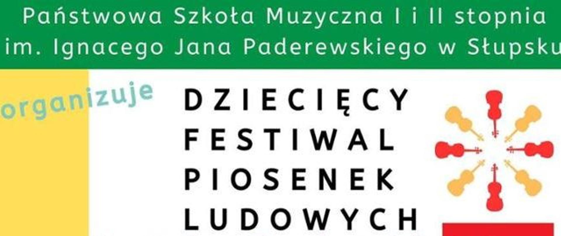 Grafika kolorowa. Zielony pas u góry z białym napisem: Państwowa Szkoła Muzyczna I i II stopnia im. Ignacego Jana Paderewskiego w Słupsku. Poniżej na białym tle duży, czarny napis: DZIECIĘCY FESTIWAL PIOSENEK LUDOWYCH. Po lewej stronie pionowy żółty pasek z błękitnym, ukośnym napisem: organizuje. Po prawej stronie grafika ułożona w koło, przypominająca słońce lub kwiatek, złożona z ośmiu uproszczonych sylwetek instrumentów smyczkowych w kolorach czerwonym i pomarańczowym.
