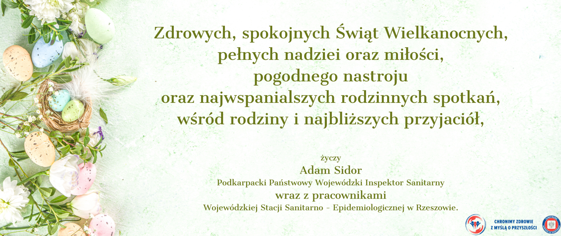 Zdrowych, spokojnych Świąt Wielkanocnych,
pełnych nadziei oraz miłości,
pogodnego nastroju
oraz najwspanialszych rodzinnych spotkań,
wśród rodziny i najbliższych przyjaciół, życzy
Adam Sidor
Podkarpacki Państwowy Wojewódzki Inspektor Sanitarny
wraz z pracownikami
Wojewódzkiej Stacji Sanitarno - Epidemiologicznej w Rzeszowie.