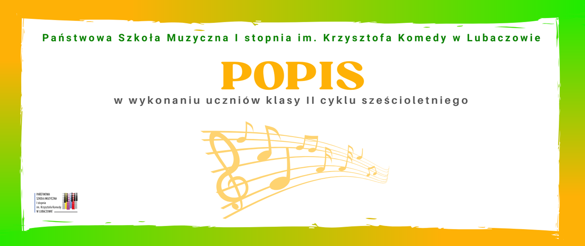 Plakat ma poziomy format i utrzymany jest w jasnej, pogodnej kolorystyce. Jego główne pole stanowi białe tło, otoczone nieregularną, malarską ramką w odcieniach żółci i zieleni, z miękkimi przejściami barw od ciepłego żółtego po intensywną zieleń. U góry, na białym tle, widnieje zielony napis „Państwowa Szkoła Muzyczna I stopnia im. Krzysztofa Komedy w Lubaczowie”. Centralnie umieszczony jest duży, żółty tytuł „POPIS”, zapisany wyraźną, dekoracyjną czcionką, a bezpośrednio pod nim znajduje się szary tekst „w wykonaniu uczniów klasy II cyklu sześcioletniego”. W dolnej części kompozycji pojawia się delikatna, złocisto-żółta grafika pięciolinii z kluczem wiolinowym i nutami, rozciągająca się po skosie i wprowadzająca motyw muzyczny oraz wrażenie ruchu. W lewym dolnym rogu umieszczony jest niewielki logotyp szkoły wraz z pełną nazwą placówki oraz graficznym symbolem kolorowych klawiszy fortepianu. Całość sprawia wrażenie lekkiej, estetycznej i czytelnej, jednoznacznie kojarzącej się z wydarzeniem muzycznym o szkolnym, kameralnym charakterze.