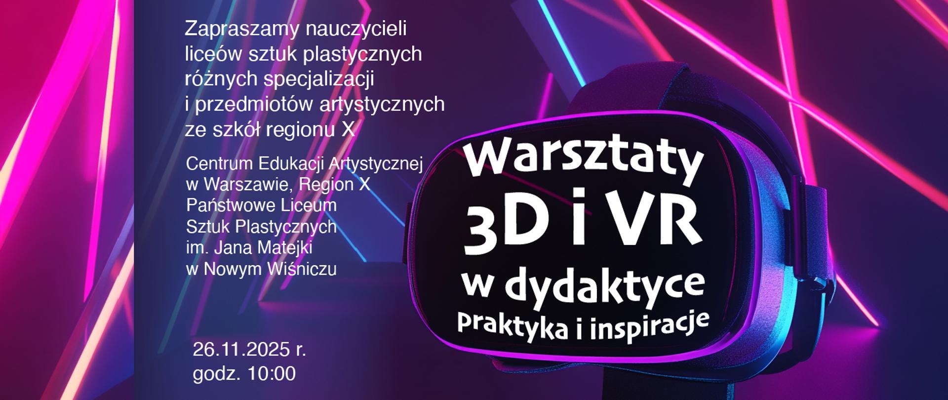 Grafika przedstawia zaproszenie na warsztaty dotyczące wykorzystania technologii 3D i VR w dydaktyce.
Szczegóły widoczne na obrazie:
Temat wydarzenia: „Warsztaty 3D i VR w dydaktyce – Praktyka i inspiracje”.
Grupa docelowa: nauczyciele liceów sztuk plastycznych różnych specjalizacji oraz przedmiotów artystycznych ze szkół regionu X.
Organizatorzy:
Centrum Edukacji Artystycznej w Warszawie, Region X
Państwowe Liceum Sztuk Plastycznych im. Jana Matejki w Nowym Wiśniczu
Data i godzina: 26.11.2025 r., godz. 10:00.
Element graficzny: na pierwszym planie znajduje się gogle VR w neonowej kolorystyce (róż, fiolet, niebieski), w tle dynamiczne linie świetlne, co podkreśla nowoczesny i technologiczny charakter wydarzenia.
