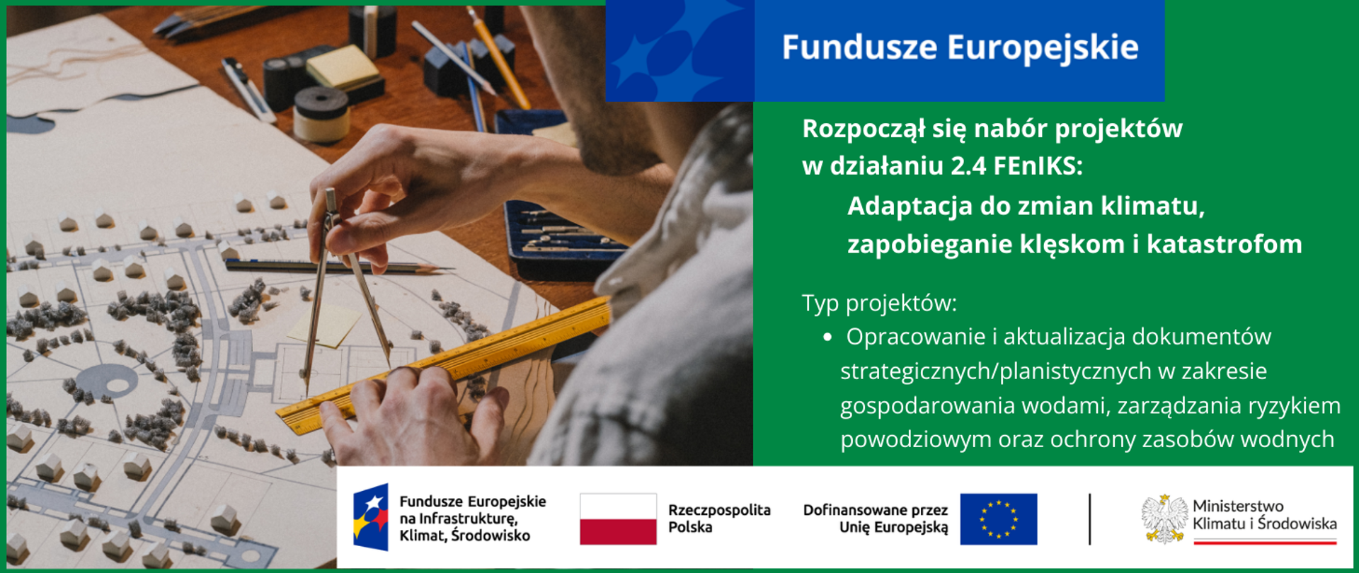 W lewej połowie grafiki zdjęcie przedstawiające rozłożony na stole plan zagospodarowania terenu. Na planie stoją białe tekturowe domki 3d i zielone drzewa. Obok stołu siedzący tyłem architekt kreśli na planie z użyciem linijki i cyrkla. W prawej części grafiki inf. nt. rozpoczynającego się naboru w działaniu 2.4 FEnIKS: Adaptacja do zmian klimatu, zapobieganie klęskom i katastrofom. Typ projektów: Opracowanie i aktualizacja dokumentów strategicznych/planistycznych w zakresie gospodarowania wodami, zarządzania ryzykiem powodziowym oraz ochrony zasobów wodnych. Na dole logotypy unijne.