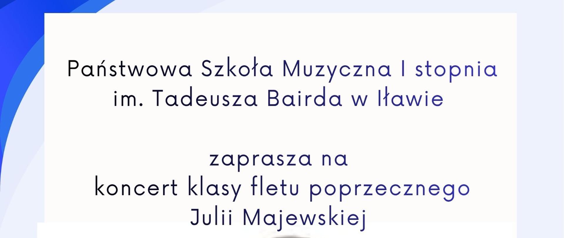 Państwowa Szkoła Muzyczna pierwszego stopnia imienia Tadeusza Bairda w Iławie zaprasza na koncert klasy fletu poprzecznego nauczycielki Julii Majewskiej napis w kolorze granatowym, w dniu pierwszego kwietnia dwa tysiące dwudziestego szóstego roku środa o godzinie szesnastej w sali kameralnej Państwowej Szkoły Muzycznej pierwszego stopnia w Iławie w kolorze różowym na białym tle z grafika grającej na flecie dziewczynki z czaenymi włosami i niebieskiej sukience i nutami w kolorze czarnym 