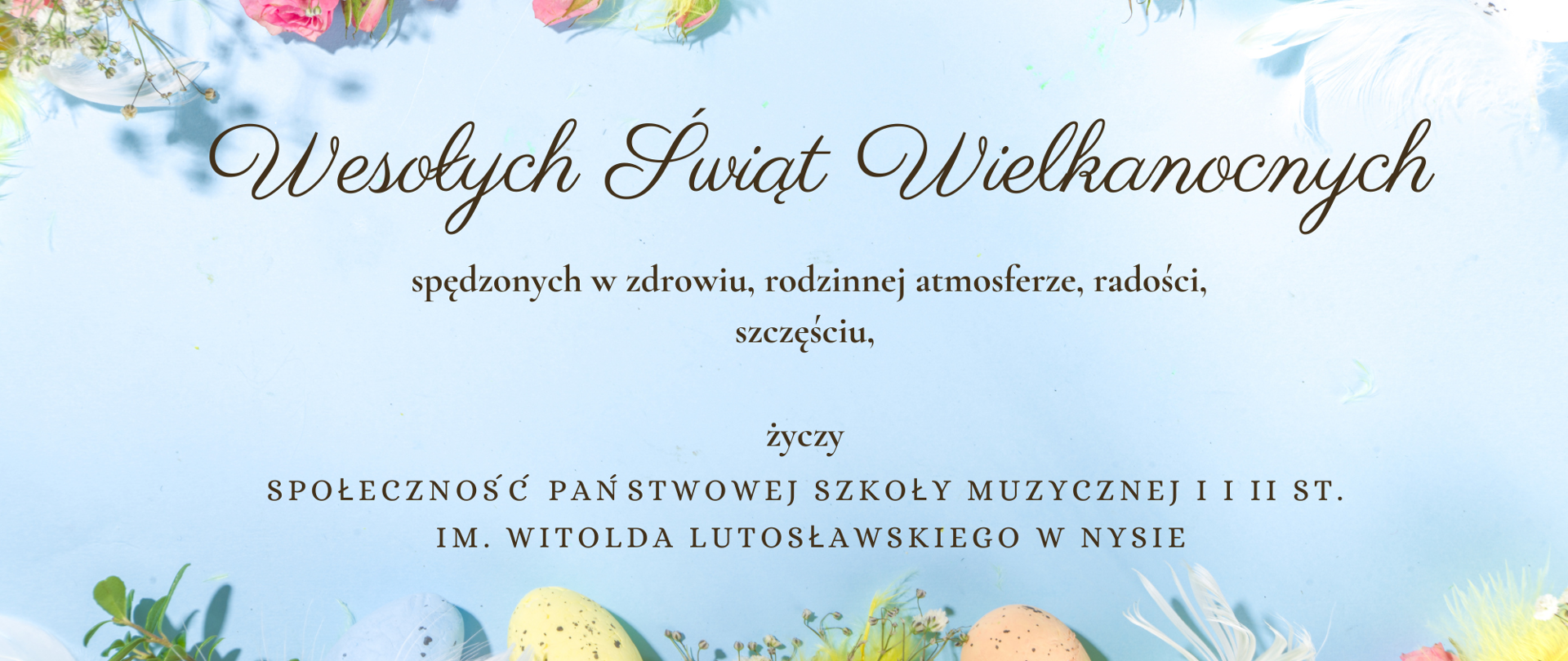 Tło niebieskie na górze i na dole fotografia kolorowych pisanek, kwiatów i białych piór ptasich - całość z przewagą kolorów pastelowych. Napis czarna czcionką Wesołych Świąt Wielkanocnych, spędzonych w zdrowiu, rodzinnej atmosferze, radości, szczęściu życzy społeczność Państwowej Szkoły Muzycznej I i II stopnia im. W. Lutosławskiego w Nysie 