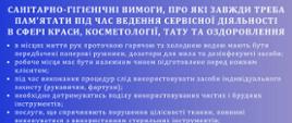 Санітарно-гігієнічні вимоги, про які завжди треба пам'ятати під час ведення сервісної діяльності в сфері краси, косметології, тату та оздоровлення
в місцях миття рук проточною гарячою та холодною водою мають бути передбачені паперові рушники, дозатори для мила та дезінфекуючі засоби;
робоче місце має бути належним чином підготовлене перед кожним клієнтом;
під час виконання процедур слід використовувати засоби індивідуального захисту (рукавички, фартухи);
необхідно дотримуватись поділу використовуваних чистих і брудних інструментів;
послуги, що спричиняють порушення цілісності тканин, повинні виконуватися з використанням стерильних інструментів;
препарати для дезінфекції інструментів, поверхонь та шкіри повинні маркуватися етикеткою польською мовою та містити: назву препарату, його виробника та термін придатності; одноразові інструменти та білизна повинні бути використані одноразово;
брудну білизну та брудний робочий або захисний одяг слід зберігати в окремому приміщенні або місці, призначеному для цієї мети, у відповідно позначених ємностях;
прання брудної білизни і робочого або захисного одягу повинно відбуватися за межами закладу в зовнішніх пральнях; одяг особистий та захисний слід зберігати окремо;
комунальні відходи мають збиратися у відповідні закриті контейнери, забезпечені поліетиленовими пакетами; "інфекційні відходи" з гострими кінцями та краями збираються в одноразові, жорсткі, вологостійкі, стійкі до механічних проколів або різання контейнери, а потім утилізуються;
мають бути розроблені та застосовані процедури для забезпечення захисту від інфекцій та інфекційних захворювань;
особи, які виконують роботи, при виконанні яких існує ймовірність передачі інфекції або інфекційної хвороби іншим особам, підлягають обов'язковому санітарно-епідеміологічному дослідженню (огляду);
на видному місці має бути розміщено чітке повідомлення про заборону користування солярієм особам, які не досягли 18-річного віку, а також інформація про ризики, пов'язані з використанням солярію;
для педікюру повинно бути виділене окреме місце;
має бути виділене окреме місце для зберігання інвентарю для прибирання разом з доступом до води для його миття;
має бути передбачена соціальна кімната для працівників;
в приміщенні, де надаються послуги, на видних місцях має бути розміщено відповідна текстова та графічна інформація про заборону паління тютюнових виробів та електронних сигарет.
ДБАЙ ПРО ОСОБИСТУ ГІГІЄНУ, ЧИСТОТУ ПРИМІЩЕНЬ, ПРАВИЛЬНУ ДЕЗІНФЕКЦІЮ ТА СТЕРИЛІЗАЦІЮ ІНСТРУМЕНТІВ ТА ПРЕДМЕТІВ, що використовуються
