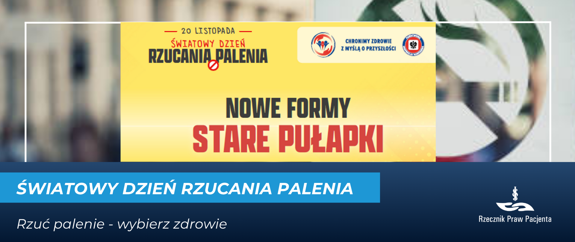 Grafika informacyjna z okazji Światowego Dnia Rzucania Palenia. W centralnej części na żółtym tle widnieje tekst: 20 listopada – Światowy Dzień Rzucania Palenia. Poniżej duży napis: Nowe formy, stare pułapki. Po prawej stronie znajduje się symbol zakazu palenia. Na dole na niebieskim tle umieszczono napis: Światowy Dzień Rzucania Palenia oraz hasło: Rzuć palenie – wybierz zdrowie. W prawym dolnym rogu znajduje się logo Rzecznika Praw Pacjenta.”